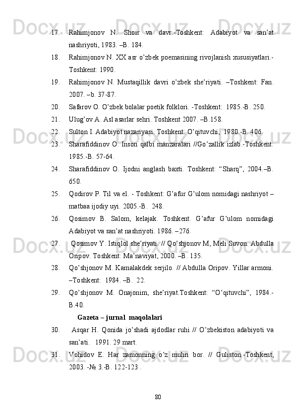 17. Rahimjonov   N.   Shoir   va   davr.-Toshkent:   Adabiyot   va   san’at
nashriyoti, 1983. –B. 184. 
18. Rahimjonov N. XX asr o’zbek poemasining rivojlanish xususiyatlari.-
Toshkent: 1990. 
19. Rahimjonov   N.   Mustaqillik   davri   o’zbek   she’riyati.   –Toshkent:   Fan.
2007. –b. 37-87.
20. Safarov O. O’zbek bolalar poetik folklori. -Toshkent:  1985.-B. 250.
21. Ulug’ov A. Asl asarlar sehri. Toshkent 2007. –B.158.
22. Sulton I. Adabiyot nazariyasi. Toshkent: O’qituvchi,  1980.-B. 406.
23. Sharafiddinov   O.  Inson   qalbi  manzaralari   //Go’zallik  izlab.-Toshkent:
1985.-B. 57-64.
24. Sharafiddinov   O.   Ijodni   anglash   baxti.   Toshkent:   “Sharq”,   2004.–B.
650.
25. Qodirov P. Til va el. - Toshkent: G’afur G’ulom nomidagi nashriyot –
matbaa ijodiy uyi. 2005.-B.  248.
26. Qosimov   B.   Salom,   kelajak.   Toshkent.   G’afur   G’ulom   nomidagi
Adabiyot va san’at nashriyoti. 1986. –276.
27.  Qosimov Y. Istiqlol she’riyati. // Qo’shjonov M, Meli Suvon. Abdulla
Oripov. Toshkent: Ma’naviyat, 2000. –B. 135.
28. Qo’shjonov M. Kamalakdek serjilo. // Abdulla Oripov. Yillar armoni.
–Toshkent:  1984. –B.  22.
29. Qo’shjonov   M.   Onajonim,   she’riyat.Toshkent:   “O’qituvchi”,   1984.-
B.40.
Gazeta – jurnal  maqolalari
30.   Asqar   H.   Qonida   jo’shadi   ajdodlar   ruhi   //   O’zbekiston   adabiyoti   va
san’ati.   1991. 29 mart.
31. Vohidov   E.   Har   zamonning   o’z   muhri   bor.   //   Guliston.-Toshkent,
2003. -№ 3.-B. 122-123 . 
80 
