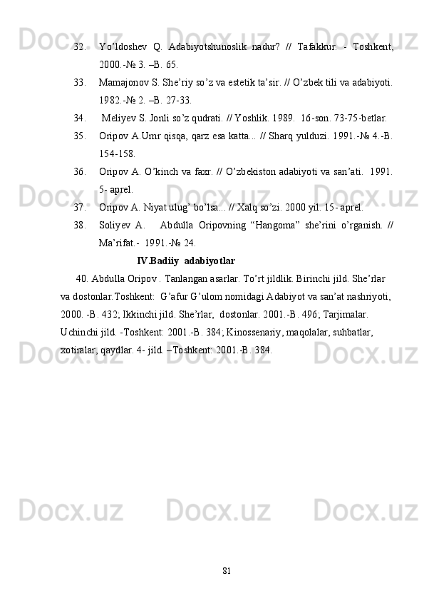 32. Yo’ldoshev   Q.   Adabiyotshunoslik   nadur?   //   Tafakkur.   -   Toshkent,
2000.-№ 3. –B. 65.
33. Mamajonov S. She’riy so’z va estetik ta’sir. // O’zbek tili va adabiyoti.
1982.-№ 2. –B. 27-33.
34.  Meliyev S. Jonli so’z qudrati. // Yoshlik. 1989.  16-son. 73-75-betlar.
35. Oripov A.Umr qisqa, qarz esa katta... // Sharq yulduzi. 1991.-№ 4.-B.
154-158.
36. Oripov A. O’kinch va faxr. // O’zbekiston adabiyoti va san’ati.   1991.
5- aprel.
37. Oripov A. Niyat ulug’ bo’lsa... // Xalq so’zi. 2000 yil. 15- aprel.
38. Soliyev   A.       Abdulla   Oripovning   “Hangoma”   she’rini   o’rganish.   //
Ma’rifat.-  1991.-№ 24.
IV.Badiiy  adabiyotlar
      40. Abdulla Oripov . Tanlangan asarlar. To’rt jildlik. Birinchi jild. She’rlar 
va dostonlar.Toshkent:  G’afur G’ulom nomidagi Adabiyot va san’at nashriyoti,
2000. -B. 432; Ikkinchi jild. She’rlar,  dostonlar. 2001.-B. 496; Tarjimalar. 
Uchinchi jild. -Toshkent: 2001.-B. 384; Kinossenariy, maqolalar, suhbatlar, 
xotiralar, qaydlar. 4- jild. –Toshkent: 2001.-B. 384.  
81 
