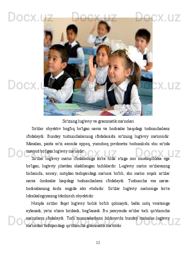 So'zning lug'aviy va grammatik ma'nolari
So'zlar   obyektiv   bog'liq   bo'lgan   narsa   va   hodisalar   haqidagi   tushunchalarni
ifodalaydi.   Bunday   tushunchalarning   ifodalanishi   so'zning   lug'aviy   ma'nosidir.
Masalan,   paxta   so'zi   asosida   oppoq,   yumshoq   predmetni   tushunilishi   shu   so'zda
mavjud bo'lgan lug'aviy ma'nodir.
So'zlar   lug'aviy   ma'no   ifodalashiga   ko'ra   tilda   o'ziga   xos   mustaqillikka   ega
bo'lgan,   lug'aviy   jihatdan   shakllangan   birliklardir.   Lug'aviy   ma'no   so'zlaraning
birlamchi,   asosiy,   nutqdan   tashqaridagi   ma'nosi   bo'lib,   shu   ma'no   orqali   so'zlar
narsa   -hodisalar   haqidagi   tushunchalarni   ifodalaydi.   Tushuncha   esa   narsa-
hodisalaming   kishi   ongida   aks   etishidir.   So'zlar   lug'aviy   ma'nosiga   ko'ra
leksikalogiyaning tekshirish obyektidir.
Nutqda   so'zlar   faqat   lug'aviy   birlik   bo'lib   qolmaydi,   balki   nutq   vositasiga
aylanadi,   ya'ni   o'zaro   birikadi,   bog'lanadi.   Bu   jarayonda   so'zlar   turli   qo'shimcha
ma'nolarni   ifodalaydi.   Turli   munosabatlarni   bildiruvchi   bunday   ma'nolar   lug'aviy
ma'nodan tashqaridagi qo'shimcha grammatik ma'nodir.
12 