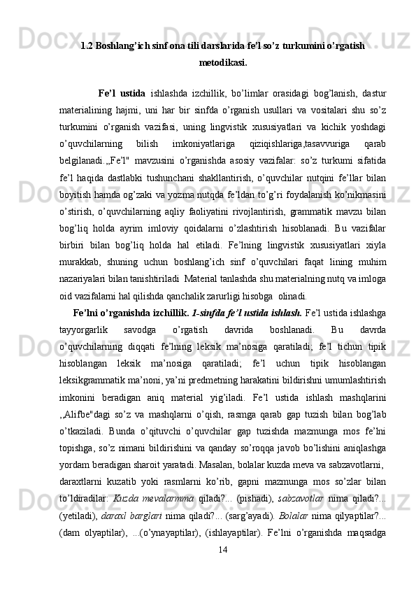 1.2 Boshlang’ich sinf ona tili darslarida fe’l so’z turkumini o’rgatish
metodikasi.
                Fe’l   ustida   ishlashda   izchillik,   bo’limlar   orasidagi   bog’lanish,   dastur
materialining   hajmi,   uni   har   bir   sinfda   o’rganish   usullari   va   vositalari   shu   so’z
turkumini   o’rganish   vazifasi,   uning   lingvistik   xususiyatlari   va   kichik   yoshdagi
o’quvchilarning   bilish   imkoniyatlariga   qiziqishlariga,tasavvuriga   qarab
belgilanadi.,,Fe’l"   mavzusini   o’rganishda   asosiy   vazifalar:   so’z   turkumi   sifatida
fe’l   haqida   dastlabki   tushunchani   shakllantirish,   o’quvchilar   nutqini   fe’llar   bilan
boyitish hamda og’zaki va yozma nutqda fe’ldan to’g’ri foydalanish ko’nikmasini
o’stirish,   o’quvchilarning   aqliy   faoliyatini   rivojlantirish,   grammatik   mavzu   bilan
bog’liq   holda   ayrim   imloviy   qoidalarni   o’zlashtirish   hisoblanadi.   Bu   vazifalar
birbiri   bilan   bog’liq   holda   hal   etiladi.   Fe’lning   lingvistik   xususiyatlari   xiyla
murakkab,   shuning   uchun   boshlang’ich   sinf   o’quvchilari   faqat   lining   muhim
nazariyalari bilan tanishtiriladi  Material tanlashda shu materialning nutq va imloga
oid vazifalarni hal qilishda qanchalik zarurligi hisobga  olinadi.
      Fe’lni o’rganishda izchillik.  1-sinfda fe’l ustida ishlash.  Fe’l ustida ishlashga
tayyorgarlik   savodga   o’rgatish   davrida   boshlanadi.   Bu   davrda
o’quvchilarning   diqqati   fe’lning   leksik   ma’nosiga   qaratiladi;   fe’l   tichun   tipik
hisoblangan   leksik   ma’nosiga   qaratiladi;   fe’l   uchun   tipik   hisoblangan
leksikgrammatik ma’noni, ya’ni predmetning harakatini bildirishni umumlashtirish
imkonini   beradigan   aniq   material   yig’iladi.   Fe’l   ustida   ishlash   mashqlarini
,,Alifbe"dagi   so’z   va   mashqlarni   o’qish,   rasmga   qarab   gap   tuzish   bilan   bog’lab
o’tkaziladi.   Bunda   o’qituvchi   o’quvchilar   gap   tuzishda   mazmunga   mos   fe’lni
topishga,   so’z   nimani   bildirishini   va   qanday   so’roqqa   javob  bo’lishini   aniqlashga
yordam beradigan sharoit yaratadi. Masalan, bolalar kuzda meva va sabzavotlarni, 
daraxtlarni   kuzatib   yoki   rasmlarni   ko’rib,   gapni   mazmunga   mos   so’zlar   bilan
to’ldiradilar:   Kuzda   mevalarmma   qiladi?...   (pishadi),   sabzavotlar   nima   qiladi?...
(yetiladi),   daraxl barglari   nima qiladi?... (sarg’ayadi).   Bolalar   nima qilyaptilar?...
(dam   olyaptilar),   ...(o’ynayaptilar),   (ishlayaptilar).   Fe’lni   o’rganishda   maqsadga
14 