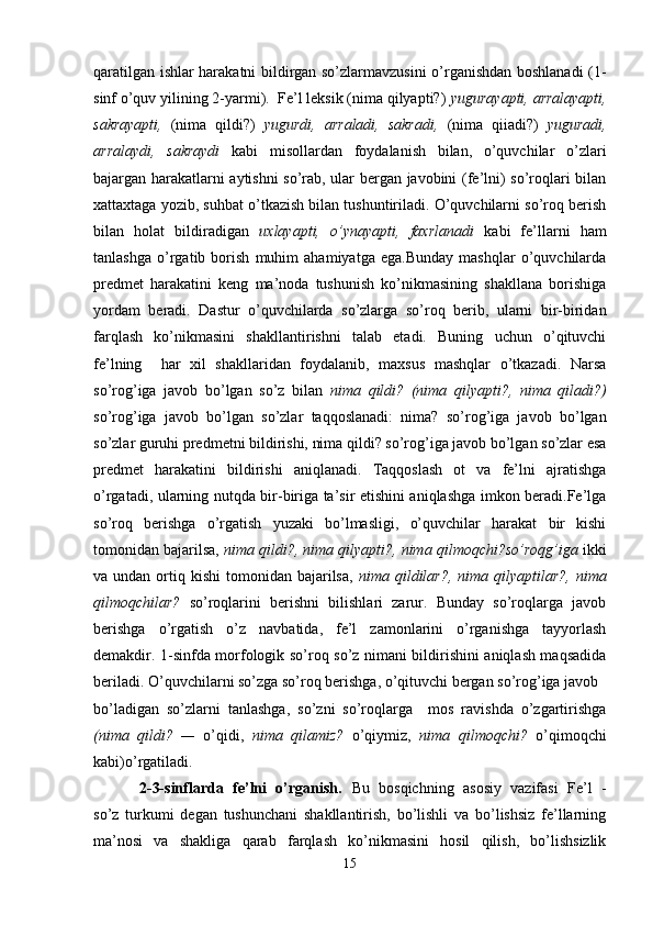 qaratilgan ishlar harakatni bildirgan so’zlarmavzusini o’rganishdan boshlanadi (1-
sinf o’quv yilining 2-yarmi).  Fe’l leksik (nima qilyapti?)  yugurayapti, arralayapti,
sakrayapti,   (nima   qildi?)   yugurdi,   arraladi,   sakradi,   (nima   qiiadi?)   yuguradi,
arralaydi,   sakraydi   kabi   misollardan   foydalanish   bilan,   o’quvchilar   o’zlari
bajargan harakatlarni aytishni so’rab, ular bergan javobini (fe’lni) so’roqlari bilan
xattaxtaga yozib, suhbat o’tkazish bilan tushuntiriladi. O’quvchilarni so’roq berish
bilan   holat   bildiradigan   uxlayapti,   o’ynayapti,   faxrlanadi   kabi   fe’llarni   ham
tanlashga   o’rgatib   borish   muhim   ahamiyatga   ega.Bunday   mashqlar   o’quvchilarda
predmet   harakatini   keng   ma’noda   tushunish   ko’nikmasining   shakllana   borishiga
yordam   beradi.   Dastur   o’quvchilarda   so’zlarga   so’roq   berib,   ularni   bir-biridan
farqlash   ko’nikmasini   shakllantirishni   talab   etadi.   Buning   uchun   o’qituvchi
fe’lning     har   xil   shakllaridan   foydalanib,   maxsus   mashqlar   o’tkazadi.   Narsa
so’rog’iga   javob   bo’lgan   so’z   bilan   nima   qildi?   (nima   qilyapti?,   nima   qiladi?)
so’rog’iga   javob   bo’lgan   so’zlar   taqqoslanadi:   nima?   so’rog’iga   javob   bo’lgan
so’zlar guruhi predmetni bildirishi, nima qildi? so’rog’iga javob bo’lgan so’zlar esa
predmet   harakatini   bildirishi   aniqlanadi.   Taqqoslash   ot   va   fe’lni   ajratishga
o’rgatadi, ularning nutqda bir-biriga ta’sir etishini aniqlashga imkon beradi.Fe’lga
so’roq   berishga   o’rgatish   yuzaki   bo’lmasligi,   o’quvchilar   harakat   bir   kishi
tomonidan bajarilsa,  nima qildi?, nima qilyapti?, nima   qilmoqchi?so’roqg’iga  ikki
va undan  ortiq kishi   tomonidan bajarilsa,   nima   qildilar?,  nima  qilyaptilar?,  nima
qilmoqchilar?   so’roqlarini   berishni   bilishlari   zarur.   Bunday   so’roqlarga   javob
berishga   o’rgatish   o’z   navbatida,   fe’l   zamonlarini   o’rganishga   tayyorlash
demakdir. 1-sinfda morfologik so’roq so’z nimani bildirishini aniqlash maqsadida
beriladi. O’quvchilarni so’zga so’roq berishga, o’qituvchi bergan so’rog’iga javob 
bo’ladigan   so’zlarni   tanlashga,   so’zni   so’roqlarga     mos   ravishda   o’zgartirishga
(nima   qildi?   —   o’qidi,   nima   qilamiz?   o’qiymiz,   nima   qilmoqchi?   o’qimoqchi
kabi)o’rgatiladi.
          2-3-sinflarda   fe’lni   o’rganish.   Bu   bosqichning   asosiy   vazifasi   Fe’l   -
so’z   turkumi   degan   tushunchani   shakllantirish,   bo’lishli   va   bo’lishsiz   fe’llarning
ma’nosi   va   shakliga   qarab   farqlash   ko’nikmasini   hosil   qilish,   bo’lishsizlik
15 