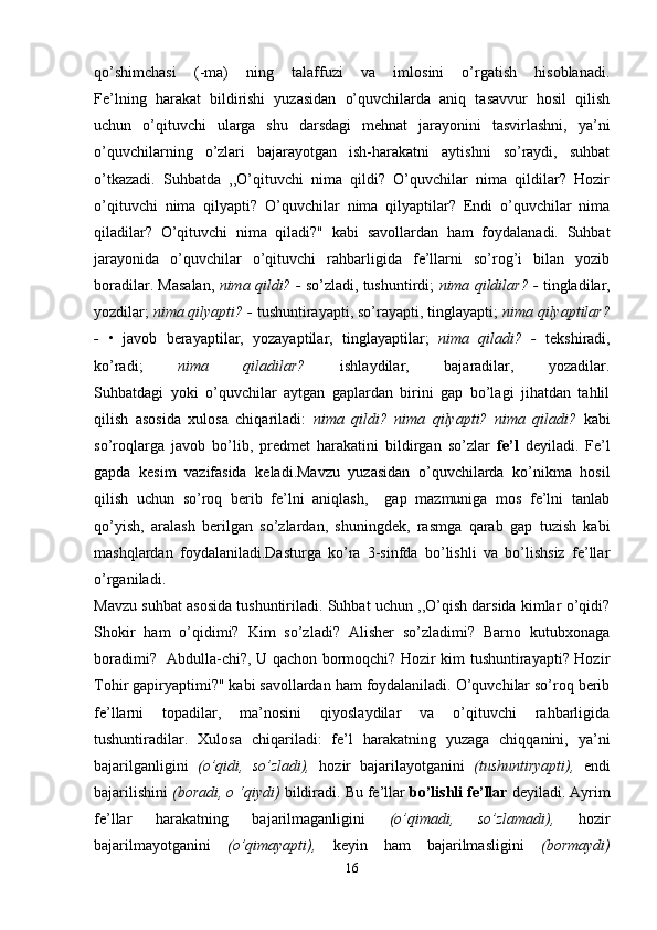 qo’shimchasi   (-ma)   ning   talaffuzi   va   imlosini   o’rgatish   hisoblanadi.
Fe’lning   harakat   bildirishi   yuzasidan   o’quvchilarda   aniq   tasavvur   hosil   qilish
uchun   o’qituvchi   ularga   shu   darsdagi   mehnat   jarayonini   tasvirlashni,   ya’ni
o’quvchilarning   o’zlari   bajarayotgan   ish-harakatni   aytishni   so’raydi,   suhbat
o’tkazadi.   Suhbatda   ,,O’qituvchi   nima   qildi?   O’quvchilar   nima   qildilar?   Hozir
o’qituvchi   nima   qilyapti?   O’quvchilar   nima   qilyaptilar?   Endi   o’quvchilar   nima
qiladilar?   O’qituvchi   nima   qiladi?"   kabi   savollardan   ham   foydalanadi.   Suhbat
jarayonida   o’quvchilar   o’qituvchi   rahbarligida   fe’llarni   so’rog’i   bilan   yozib
boradilar. Masalan,   nima qildi? -  so’zladi, tushuntirdi;   nima qildilar? -   tingladilar,
yozdilar;  nima qilyapti? -  tushuntirayapti, so’rayapti, tinglayapti;  nima qilyaptilar?
-   •   javob   berayaptilar,   yozayaptilar,   tinglayaptilar;   nima   qiladi?   -   tekshiradi,
ko’radi;   nima   qiladilar?   ishlaydilar,   bajaradilar,   yozadilar.
Suhbatdagi   yoki   o’quvchilar   aytgan   gaplardan   birini   gap   bo’lagi   jihatdan   tahlil
qilish   asosida   xulosa   chiqariladi:   nima   qildi?   nima   qilyapti?   nima   qiladi?   kabi
so’roqlarga   javob   bo’lib,   predmet   harakatini   bildirgan   so’zlar   fe’l   deyiladi.   Fe’l
gapda   kesim   vazifasida   keladi.Mavzu   yuzasidan   o’quvchilarda   ko’nikma   hosil
qilish   uchun   so’roq   berib   fe’lni   aniqlash,     gap   mazmuniga   mos   fe’lni   tanlab
qo’yish,   aralash   berilgan   so’zlardan,   shuningdek,   rasmga   qarab   gap   tuzish   kabi
mashqlardan   foydalaniladi.Dasturga   ko’ra   3-sinfda   bo’lishli   va   bo’lishsiz   fe’llar
o’rganiladi. 
Mavzu suhbat asosida tushuntiriladi. Suhbat uchun ,,O’qish darsida kimlar o’qidi?
Shokir   ham   o’qidimi?   Kim   so’zladi?   Alisher   so’zladimi?   Barno   kutubxonaga
boradimi?   Abdulla-chi?, U qachon bormoqchi? Hozir kim tushuntirayapti? Hozir
Tohir gapiryaptimi?" kabi savollardan ham foydalaniladi. O’quvchilar so’roq berib
fe’llarni   topadilar,   ma’nosini   qiyoslaydilar   va   o’qituvchi   rahbarligida
tushuntiradilar.   Xulosa   chiqariladi:   fe’l   harakatning   yuzaga   chiqqanini,   ya’ni
bajarilganligini   (o’qidi,   so’zladi),   hozir   bajarilayotganini   (tushuntiryapti),   endi
bajarilishini  (boradi, o ‘qiydi)  bildiradi. Bu fe’llar  bo’lishli fe’llar  deyiladi. Ayrim
fe’llar   harakatning   bajarilmaganligini   (o’qimadi,   so’zlamadi),   hozir
bajarilmayotganini   (o’qimayapti),   keyin   ham   bajarilmasligini   (bormaydi)
16 