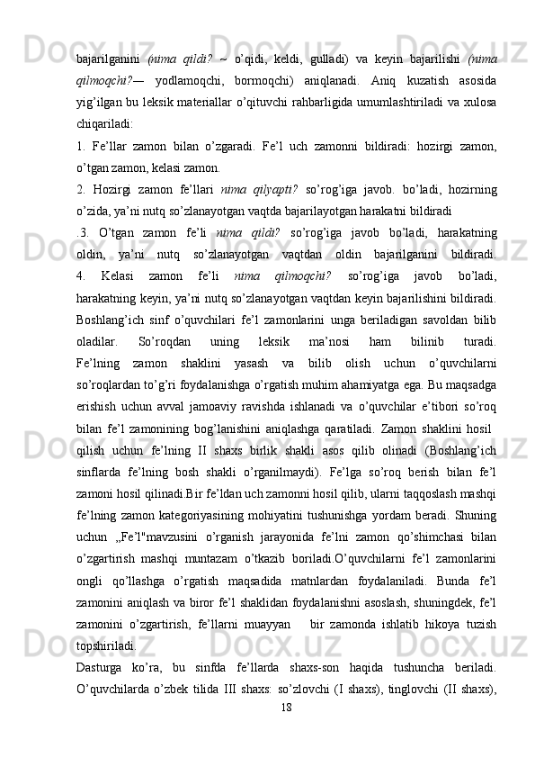 bajarilganini   (nima   qildi?   ~   o’qidi,   keldi,   gulladi)   va   keyin   bajarilishi   (nima
qilmoqchi?—   yodlamoqchi,   bormoqchi)   aniqlanadi.   Aniq   kuzatish   asosida
yig’ilgan bu leksik materiallar  o’qituvchi rahbarligida umumlashtiriladi va xulosa
chiqariladi:
1.   Fe’llar   zamon   bilan   o’zgaradi.   Fe’l   uch   zamonni   bildiradi:   hozirgi   zamon,
o’tgan zamon, kelasi zamon.
2.   Hozirgi   zamon   fe’llari   nima   qilyapti?   so’rog’iga   javob.   bo’ladi,   hozirning
o’zida, ya’ni nutq so’zlanayotgan vaqtda bajarilayotgan harakatni bildiradi
.3.   O’tgan   zamon   fe’li   nima   qildi?   so’rog’iga   javob   bo’ladi,   harakatning
oldin,   ya’ni   nutq   so’zlanayotgan   vaqtdan   oldin   bajarilganini   bildiradi.
4.   Kelasi   zamon   fe’li   nima   qilmoqchi?   so’rog’iga   javob   bo’ladi,
harakatning keyin, ya’ni nutq so’zlanayotgan vaqtdan keyin bajarilishini bildiradi.
Boshlang’ich   sinf   o’quvchilari   fe’l   zamonlarini   unga   beriladigan   savoldan   bilib
oladilar.   So’roqdan   uning   leksik   ma’nosi   ham   bilinib   turadi.
Fe’lning   zamon   shaklini   yasash   va   bilib   olish   uchun   o’quvchilarni
so’roqlardan to’g’ri foydalanishga o’rgatish muhim ahamiyatga ega. Bu maqsadga
erishish   uchun   avval   jamoaviy   ravishda   ishlanadi   va   o’quvchilar   e’tibori   so’roq
bilan   fe’l   zamonining   bog’lanishini   aniqlashga   qaratiladi.   Zamon   shaklini   hosil  
qilish   uchun   fe’lning   II   shaxs   birlik   shakli   asos   qilib   olinadi   (Boshlang’ich
sinflarda   fe’lning   bosh   shakli   o’rganilmaydi).   Fe’lga   so’roq   berish   bilan   fe’l
zamoni hosil qilinadi.Bir fe’ldan uch zamonni hosil qilib, ularni taqqoslash mashqi
fe’lning   zamon   kategoriyasining   mohiyatini   tushunishga   yordam   beradi.   Shuning
uchun   ,,Fe’l"mavzusini   o’rganish   jarayonida   fe’lni   zamon   qo’shimchasi   bilan
o’zgartirish   mashqi   muntazam   o’tkazib   boriladi.O’quvchilarni   fe’l   zamonlarini
ongli   qo’llashga   o’rgatish   maqsadida   matnlardan   foydalaniladi.   Bunda   fe’l
zamonini aniqlash va biror fe’l shaklidan foydalanishni asoslash, shuningdek, fe’l
zamonini   o’zgartirish,   fe’llarni   muayyan       bir   zamonda   ishlatib   hikoya   tuzish
topshiriladi.
Dasturga   ko’ra,   bu   sinfda   fe’llarda   shaxs-son   haqida   tushuncha   beriladi.
O’quvchilarda   o’zbek   tilida   III   shaxs:   so’zlovchi   (I   shaxs),   tinglovchi   (II   shaxs),
18 