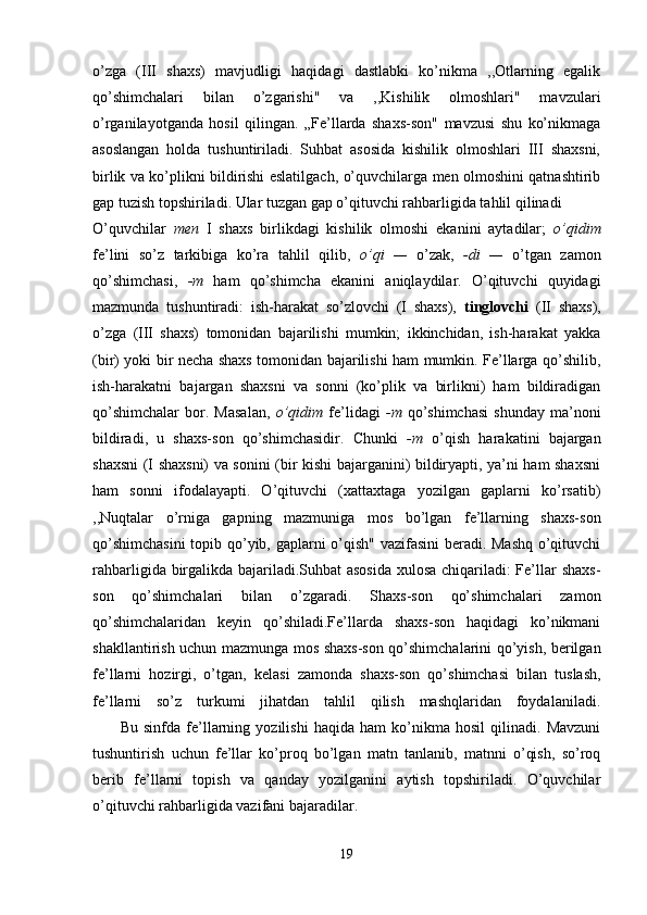 o’zga   (III   shaxs)   mavjudligi   haqidagi   dastlabki   ko’nikma   ,,Otlarning   egalik
qo’shimchalari   bilan   o’zgarishi"   va   ,,Kishilik   olmoshlari"   mavzulari
o’rganilayotganda   hosil   qilingan.   „Fe’llarda   shaxs-son"   mavzusi   shu   ko’nikmaga
asoslangan   holda   tushuntiriladi.   Suhbat   asosida   kishilik   olmoshlari   III   shaxsni,
birlik va ko’plikni bildirishi eslatilgach, o’quvchilarga men olmoshini qatnashtirib
gap tuzish topshiriladi. Ular tuzgan gap o’qituvchi rahbarligida tahlil qilinadi 
O’quvchilar   men   I   shaxs   birlikdagi   kishilik   olmoshi   ekanini   aytadilar;   o’qidim
fe’lini   so’z   tarkibiga   ko’ra   tahlil   qilib,   o’qi   —   o’zak,   -di   —   o’tgan   zamon
qo’shimchasi,   -m   ham   qo’shimcha   ekanini   aniqlaydilar.   O’qituvchi   quyidagi
mazmunda   tushuntiradi:   ish-harakat   so’zlovchi   (I   shaxs),   tinglovchi   (II   shaxs),
o’zga   (III   shaxs)   tomonidan   bajarilishi   mumkin;   ikkinchidan,   ish-harakat   yakka
(bir) yoki bir necha shaxs tomonidan bajarilishi ham mumkin. Fe’llarga qo’shilib,
ish-harakatni   bajargan   shaxsni   va   sonni   (ko’plik   va   birlikni)   ham   bildiradigan
qo’shimchalar   bor.   Masalan,   o’qidim   fe’lidagi   -m   qo’shimchasi   shunday   ma’noni
bildiradi,   u   shaxs-son   qo’shimchasidir.   Chunki   -m   o’qish   harakatini   bajargan
shaxsni (I shaxsni) va sonini (bir kishi bajarganini) bildiryapti, ya’ni ham shaxsni
ham   sonni   ifodalayapti.   O’qituvchi   (xattaxtaga   yozilgan   gaplarni   ko’rsatib)
,,Nuqtalar   o’rniga   gapning   mazmuniga   mos   bo’lgan   fe’llarning   shaxs-son
qo’shimchasini  topib qo’yib, gaplarni o’qish" vazifasini beradi. Mashq o’qituvchi
rahbarligida birgalikda bajariladi.Suhbat  asosida xulosa chiqariladi: Fe’llar shaxs-
son   qo’shimchalari   bilan   o’zgaradi.   Shaxs-son   qo’shimchalari   zamon
qo’shimchalaridan   keyin   qo’shiladi.Fe’llarda   shaxs-son   haqidagi   ko’nikmani
shakllantirish uchun mazmunga mos shaxs-son qo’shimchalarini qo’yish, berilgan
fe’llarni   hozirgi,   o’tgan,   kelasi   zamonda   shaxs-son   qo’shimchasi   bilan   tuslash,
fe’llarni   so’z   turkumi   jihatdan   tahlil   qilish   mashqlaridan   foydalaniladi.
          Bu   sinfda   fe’llarning   yozilishi   haqida   ham   ko’nikma   hosil   qilinadi.   Mavzuni
tushuntirish   uchun   fe’llar   ko’proq   bo’lgan   matn   tanlanib,   matnni   o’qish,   so’roq
berib   fe’llarni   topish   va   qanday   yozilganini   aytish   topshiriladi.   O’quvchilar
o’qituvchi rahbarligida vazifani bajaradilar.  
19 