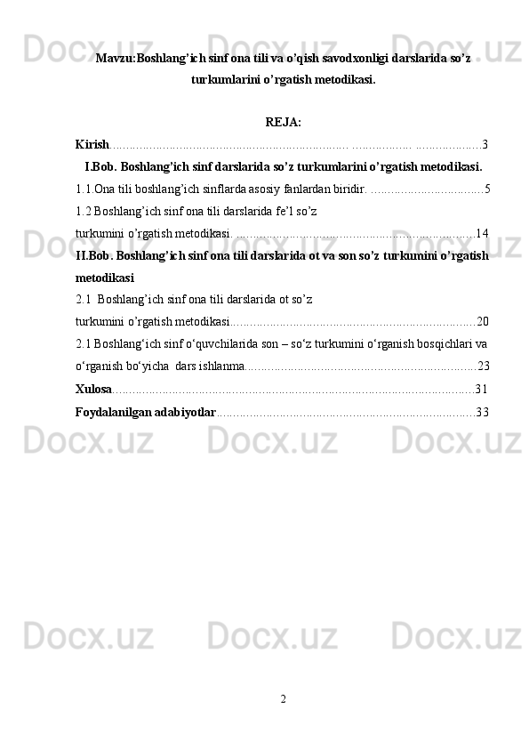 Mavzu:Boshlang’ich sinf ona tili va o’qish savodxonligi darslarida so’z
turkumlarini o’rgatish metodikasi.
REJA:
Kirish ........................................................................ .................. ....................3
I.Bob.  Boshlang’ich sinf darslarida so’z turkumlarini o’rgatish metodikasi.
1.1. Ona tili boshlang’ich sinflarda asosiy fanlardan biridir.  ..................................5
1.2 Boshlang’ich sinf ona tili darslarida fe’l so’z 
turkumini o’rgatish  metodikasi.  ........................................................................14
II.Bob. Boshlang’ich sinf ona tili darslarida ot va son so’z turkumini o’rgatish
metodikasi
2.1  Boshlang’ich sinf ona tili darslarida ot so’z 
turkumini o’rgatish metodikasi ..........................................................................20
2.1 Boshlang‘ich sinf o‘quvchilarida  son – so‘z turkumini o‘rganish bosqichlari va 
o‘rganish bo‘yicha  dars ishlanma ......................................................................23
Xulosa .............................................................................................................31
Foydalanilgan adabiyotlar ..............................................................................33
2 