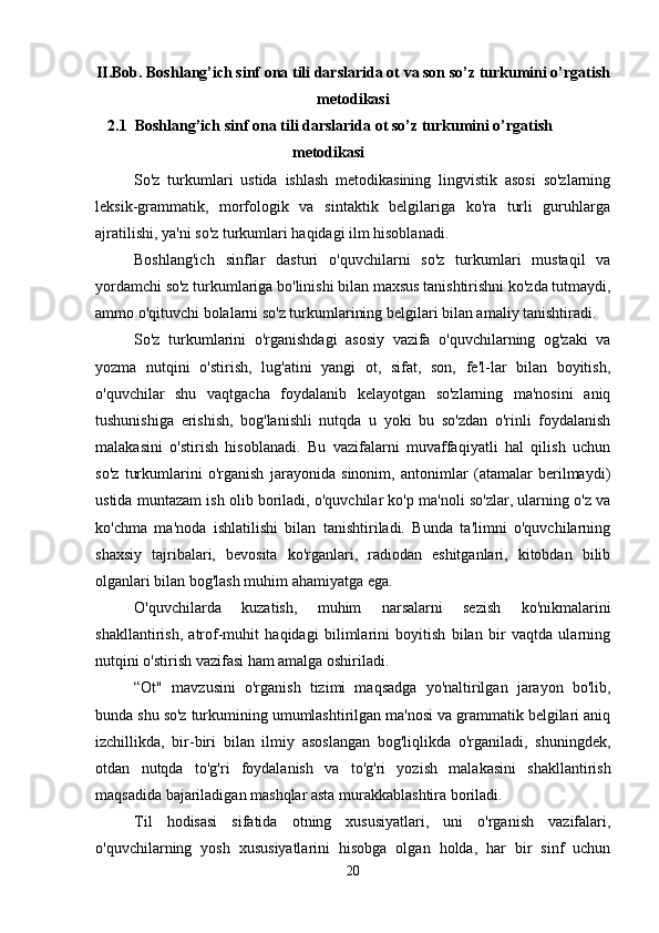 II.Bob. Boshlang’ich sinf ona tili darslarida ot va son so’z turkumini o’rgatish
metodikasi
 2.1  Boshlang’ich sinf ona tili darslarida ot so’z turkumini o’rgatish
metodikasi
So'z   turkumlari   ustida   ishlash   metodikasining   lingvistik   asosi   so'zlarning
leksik-grammatik,   morfologik   va   sintaktik   belgilariga   ko'ra   turli   guruhlarga
ajratilishi, ya'ni so'z turkumlari haqidagi ilm hisoblanadi.
Boshlang'ich   sinflar   dasturi   o'quvchilarni   so'z   turkumlari   mustaqil   va
yordamchi so'z turkumlariga bo'linishi bilan maxsus tanishtirishni ko'zda tutmaydi,
ammo o'qituvchi bolalarni so'z turkumlarining belgilari bilan amaliy tanishtiradi.
So'z   turkumlarini   o'rganishdagi   asosiy   vazifa   o'quvchilarning   og'zaki   va
yozma   nutqini   o'stirish,   lug'atini   yangi   ot,   sifat,   son,   fe'l-lar   bilan   boyitish,
o'quvchilar   shu   vaqtgacha   foydalanib   kelayotgan   so'zlarning   ma'nosini   aniq
tushunishiga   erishish,   bog'lanishli   nutqda   u   yoki   bu   so'zdan   o'rinli   foydalanish
malakasini   o'stirish   hisoblanadi.   Bu   vazifalarni   muvaffaqiyatli   hal   qilish   uchun
so'z   turkumlarini   o'rganish   jarayonida   sinonim,   antonimlar   (atamalar   berilmaydi)
ustida muntazam ish olib boriladi, o'quvchilar ko'p ma'noli so'zlar, ularning o'z va
ko'chma   ma'noda   ishlatilishi   bilan   tanishtiriladi.   Bunda   ta'limni   o'quvchilarning
shaxsiy   tajribalari,   bevosita   ko'rganlari,   radiodan   eshitganlari,   kitobdan   bilib
olganlari bilan bog'lash muhim ahamiyatga ega.
O'quvchilarda   kuzatish,   muhim   narsalarni   sezish   ko'nikmalarini
shakllantirish,   atrof-muhit   haqidagi   bilimlarini   boyitish   bilan   bir   vaqtda   ularning
nutqini o'stirish vazifasi ham amalga oshiriladi.
“Ot"   mavzusini   o'rganish   tizimi   maqsadga   yo'naltirilgan   jarayon   bo'lib,
bunda shu so'z turkumining umumlashtirilgan ma'nosi va grammatik belgilari aniq
izchillikda,   bir-biri   bilan   ilmiy   asoslangan   bog'liqlikda   o'rganiladi,   shuningdek,
otdan   nutqda   to'g'ri   foydalanish   va   to'g'ri   yozish   malakasini   shakllantirish
maqsadida bajariladigan mashqlar asta murakkablashtira boriladi.
Til   hodisasi   sifatida   otning   xususiyatlari,   uni   o'rganish   vazifalari,
o'quvchilarning   yosh   xususiyatlarini   hisobga   olgan   holda,   har   bir   sinf   uchun
20 