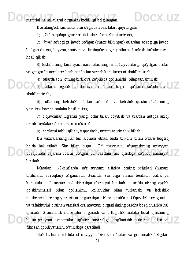 material hajmi, ularni o'rganish izchilligi belgilangan.
Boshlang'ich sinflarda otni o'rganish vazifalari quyidagilar:
1) ,,Ot" haqidagi grammatik tushunchani shakllantirish;
2) kim?   so'rog'iga javob bo'lgan (shaxs bildirgan) otlardan so'rog'iga javob
bo'lgan   (narsa,   hayvon,   jonivor   va  boshqalarni   gan)   otlarni   farqlash   ko'nikmasini
hosil qilish;
3) kishilarning familiyasi, ismi, otasining ismi, hayvonlarga qo'yilgan ornlar
va geografik nomlarni bosh harf bilan yozish ko'nikmasini shakllantirish;
4) otlarda son (otning birlik va ko'plikda qo'llanishi) bilan tanishtirish;
5) otlarni   egalik   qo'shimchalari   bilan   to'g'ri   qo'llash   ko'nikmasini
shakllantirish;
6) otlarning   kelishiklar   bilan   turlanishi   va   kelishik   qo'shimchalarining
yozilishi haqida malaka hosil qilish;
7) o'quvchilar   lug'atini   yangi   otlar   bilan   boyitish   va   ulardan   nutqda   aniq,
o'rinli foydalanish malakasini o'stirish;
8) so'zlarni tahlil qilish, taqqoslash, umumlashtirishni bilish.
Bu   vazifalarning   har   biri   alohida   etnas,   balki   bir-biri   bilan   o'zaro   bog'liq
holda   hal   etiladi.   Shu   bilan   birga,   ,,Ot"   mavzusini   o'rganishning   muayyan
bosqichida   bajarish   lozim   bo'lgan   bir   vazifani   hal   qilishga   ko'proq   ahamiyat
beriladi.
Masalan,   1-2-sinflarda   so'z   turkumi   sifatida   otning   belgilari   (nimani
bildirishi,   so'roqlari)   o'rganiladi,   3-sinfda   esa   otga   atama   beriladi,   birlik   va
ko'plikda   qo'llanishini   o'zlashtirishga   ahamiyat   beriladi.   4-sinfda   otning   egalik
qo'shimchalari   bilan   qo'llanishi,   kelishiklar   bilan   turlanishi   va   kelishik
qo'shimchalarining yozilishini o'rganishga e'tibor qaratiladi. O'quvchilarning nutqi
va tafakkurini o'stirish vazifasi esa mavzuni o'rganishning barcha bosqichlarida hal
qilinadi.   Grammatik   materialni   o'rganish   va   orfografik   malaka   hosil   qilishning
butun   jarayoni   o'quvchilar   lug'atini   boyitishga,   bog'lanishli   nutq   malakalari   va
fikrlash qobiliyatlarini o'stirishga qaratiladi.
So'z   turkumi   sifatida   ot   muayyan   leksik   ma'nolari   va   grammatik   belgilari
21 