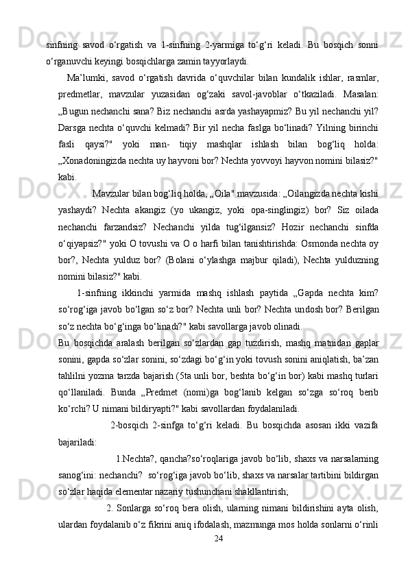 sinfning   savod   o‘rgatish   va   1-sinfning   2-yarmiga   to‘g‘ri   keladi.   Bu   bosqich   sonni
o‘rganuvchi keyingi bosqichlarga zamin tayyorlaydi.
    Ma’lumki,   savod   o‘rgatish   davrida   o‘quvchilar   bilan   kundalik   ishlar,   rasmlar,
predmetlar,   mavzular   yuzasidan   og‘zaki   savol-javoblar   o‘tkaziladi.   Masalan:
„Bugun nechanchi sana? Biz nechanchi asrda yashayapmiz? Bu yil nechanchi yil?
Darsga nechta o‘quvchi  kelmadi? Bir yil necha faslga bo‘linadi? Yilning birinchi
fasli   qaysi?"   yoki   man-   tiqiy   mashqlar   ishlash   bilan   bog‘liq   holda:
„Xonadoningizda nechta uy hayvoni bor? Nechta yovvoyi hayvon nomini bilasiz?"
kabi.
              Mavzular bilan bog‘liq holda, „Oila" mavzusida: „Oilangizda nechta kishi
yashaydi?   Nechta   akangiz   (yo   ukangiz,   yoki   opa-singlingiz)   bor?   Siz   oilada
nechanchi   farzandsiz?   Nechanchi   yilda   tug‘ilgansiz?   Hozir   nechanchi   sinfda
o‘qiyapsiz?" yoki О tovushi va О о harfi bilan tanishtirishda: Osmonda nechta oy
bor?,   Nechta   yulduz   bor?   (Bolani   o‘ylashga   majbur   qiladi),   Nechta   yulduzning
nomini bilasiz?" kabi.
1-sinfning   ikkinchi   yarmida   mashq   ishlash   paytida   „Gapda   nechta   kim?
so‘rog‘iga javob bo‘lgan so‘z bor? Nechta unli bor? Nechta un dosh bor? Berilgan
so‘z nechta bo‘g‘inga bo‘linadi?" kabi savollarga javob olinadi.
Bu   bosqichda   aralash   berilgan   so‘zlardan   gap   tuzdirish,   mashq   matnidan   gaplar
sonini, gapda so‘zlar sonini, so‘zdagi bo‘g‘in yoki tovush sonini aniqlatish, ba’zan
tahlilni yozma tarzda bajarish (5ta unli bor, beshta bo‘g‘in bor) kabi mashq turlari
qo‘llaniladi.   Bunda   „Predmet   (nomi)ga   bog‘lanib   kelgan   so‘zga   so‘roq   berib
ko‘rchi? U nimani bildiryapti?" kabi savollardan foydalaniladi.
                        2-bosqich   2-sinfga   to‘g‘ri   keladi.   Bu   bosqichda   asosan   ikki   vazifa
bajariladi:
                                                 1.Nechta?, qancha?so‘roqlariga javob bo‘lib, shaxs  va narsalarning
sanog‘ini: nechanchi?  so‘rog‘iga javob bo‘lib, shaxs va narsalar tartibini bildirgan
so‘zlar haqida elementar nazariy tushunchani shakllantirish;
                            2.  Sonlarga  so‘roq  bera  olish,  ularning  nimani   bildirishini  ayta   olish,
ulardan foydalanib o‘z fikrini aniq ifodalash, mazmunga mos holda sonlarni o‘rinli
24