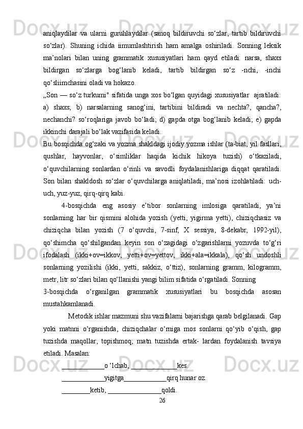 aniqlaydilar   va   ularni   guruhlaydilar   (sanoq   bildiruvchi   so‘zlar,   tartib   bildiruvchi
so‘zlar).   Shuning   ichida   iimumlashtirish   ham   amalga   oshiriladi.   Sonning   leksik
ma’nolari   bilan   uning   grammatik   xususiyatlari   ham   qayd   etiladi:   narsa,   shaxs
bildirgan   so‘zlarga   bog‘lanib   keladi,   tartib   bildirgan   so‘z   -nchi,   -inchi
qo‘sliimchasini oladi va hokazo.
„Son — so‘z turkumi" sifatida unga xos bo‘lgan quyidagi xususiyatlar   ajratiladi:
a)   shaxs;   b)   narsalarning   sanog‘ini,   tartibini   bildiradi   va   nechta?,   qancha?,
nechanchi?   so‘roqlariga   javob   bo‘ladi;   d)   gapda   otga   bog‘lanib   keladi;   e)   gapda
ikkinchi darajali bo‘lak vazifasida keladi.
Bu bosqichda og‘zaki va yozma shakldagi ijodiy yozma ishlar (ta-biat, yil fasllari,
qushlar,   hayvonlar,   o‘simliklar   haqida   kichik   hikoya   tuzish)   o‘tkaziladi,
o‘quvchilarning   sonlardan   o‘rinli   va   savodli   foydalanishlariga   diqqat   qaratiladi.
Son   bilan   shakldosh   so‘zlar   o‘quvchilarga   aniqlatiladi,   ma’nosi   izohlatiladi:   uch-
uch, yuz-уuz, qirq-qirq kabi.
4-bosqichda   eng   asosiy   e’tibor   sonlarning   imlosiga   qaratiladi,   ya’ni
sonlarning   har   bir   qismini   alohida   yozish   (yetti,   yigirma   yetti),   chiziqchasiz   va
chiziqcha   bilan   yozish   (7   o‘quvchi,   7-sinf,   X   sessiya,   8-dekabr,   1992-yil),
qo‘shimcha   qo‘shilgandan   keyin   son   o‘zagidagi   o‘zgarishlarni   yozuvda   to‘g‘ri
ifodalash   (ikki+ov=ikkov,   yetti+ov=yettov,   ikki+ala=ikkala),   qo‘sh   undoshli
sonlarning   yozilishi   (ikki,   yetti,   sakkiz,   o‘ttiz),   sonlarning   gramm,   kilogramm,
metr, litr so‘zlari bilan qo‘llanishi yangi bilim sifatida o‘rgatiladi. Sonning
3-bosqichda   o‘rganilgan   grammatik   xususiyatlari   bu   bosqichda   asosan
mustahkamlanadi.
             Metodik ishlar mazmuni shu vazifalarni bajarishga qarab belgilanadi. Gap
yoki   matnni   o‘rganishda,   chiziqchalar   o‘rniga   mos   sonlarni   qo‘yib   o‘qish,   gap
tuzishda   maqollar,   topishmoq;   matn   tuzishda   ertak-   lardan   foydalanish   tavsiya
etiladi. Masalan:
____________о ‘lchab, _____________kes.
____________yigitga____________qirq hunar oz.
________ketib, _______________qoldi.
26 