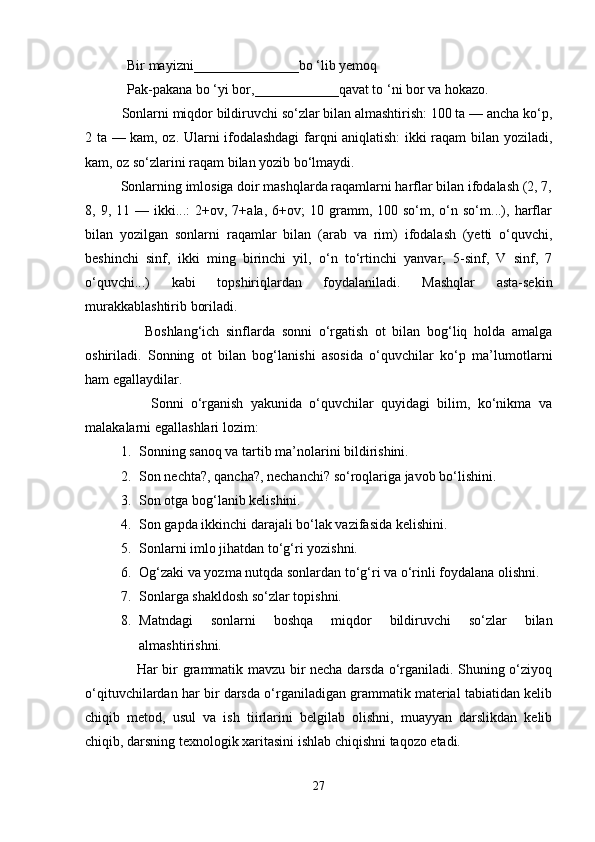              Bir mayizni_______________bo ‘lib yemoq
            Pak-pakana bo ‘yi bor,____________qavat to ‘ni bor va hokazo.
          Sonlarni miqdor bildiruvchi so‘zlar bilan almashtirish: 100 ta — ancha ko‘p,
2 ta — kam, oz. Ularni ifodalashdagi  farqni aniqlatish: ikki raqam bilan yoziladi,
kam, oz so‘zlarini raqam bilan yozib bo‘lmaydi.
          Sonlarning imlosiga doir mashqlarda raqamlarni harflar bilan ifodalash (2, 7,
8,  9,  11  —  ikki...:   2+ov,  7+ala,   6+ov;  10  gramm,  100  so‘m,  o‘n  so‘m...),  harflar
bilan   yozilgan   sonlarni   raqamlar   bilan   (arab   va   rim)   ifodalash   (yetti   o‘quvchi,
beshinchi   sinf,   ikki   ming   birinchi   yil,   o‘n   to‘rtinchi   yanvar,   5-sinf,   V   sinf,   7
o‘quvchi...)   kabi   topshiriqlardan   foydalaniladi.   Mashqlar   asta-sekin
murakkablashtirib boriladi.
                  Boshlang‘ich   sinflarda   sonni   o‘rgatish   ot   bilan   bog‘liq   holda   amalga
oshiriladi.   Sonning   ot   bilan   bog‘lanishi   asosida   o‘quvchilar   ko‘p   ma’lumotlarni
ham egallaydilar.
                  Sonni   o‘rganish   yakunida   o‘quvchilar   quyidagi   bilim,   ko‘nikma   va
malakalarni egallashlari lozim:
1. Sonning sanoq va tartib ma’nolarini bildirishini.
2. Son nechta?, qancha?, nechanchi? so‘roqlariga javob bo‘lishini.
3. Son otga bog‘lanib kelishini.
4. Son gapda ikkinchi darajali bo‘lak vazifasida kelishini.
5. Sonlarni imlo jihatdan to‘g‘ri yozishni.
6. Og‘zaki va yozma nutqda sonlardan to‘g‘ri va o‘rinli foydalana olishni.
7. Sonlarga shakldosh so‘zlar topishni.
8. Matndagi   sonlarni   boshqa   miqdor   bildiruvchi   so‘zlar   bilan
almashtirishni.
                     Har bir grammatik mavzu bir necha darsda o‘rganiladi. Shuning o‘ziyoq
o‘qituvchilardan har bir darsda o‘rganiladigan grammatik material tabiatidan kelib
chiqib   metod,   usul   va   ish   tiirlarini   belgilab   olishni,   muayyan   darslikdan   kelib
chiqib, darsning texnologik xaritasini ishlab chiqishni taqozo etadi.
27 