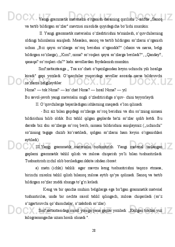                      Yangi grammatik materialni o‘rganish darsining qurilishi 2-sinfda „Sanoq
va tartib bildirgan so‘zlar" mavzusi misolida quyidagicha bo‘lishi mumkin:
             II. Yangi grammatik materialni o‘zlashtirishni ta'minlash, o‘quv chilarning
oldingi bilimlarini aniqlash. Masalan, sanoq va tartib bildir gan so‘zlarni o‘rganish
uchun   „Biz   qaysi   so‘zlarga   so‘roq   berishni   o‘rgandik?"   (shaxs   va   narsa,   belgi
bildirgan so‘zlarga), „Kim?, nima? so‘roqlari qaysi so‘zlarga beriladi?", „Qanday?,
qanaqa? so‘roqlari-chi?" kabi savollardan foydalanish mumkin.
            Sinf xattaxtasiga „ Ток ко‘chati о‘tqazilgandan keyin uchinchi yili hosilga
kiradi"   gapi   yoziladi.   O‘quvchilar   yuqoridagi   savollar   asosida   narsa   bildiruvchi
so‘zlarni belgilaydilar:
Nima? — tok Nima? — ko‘chat Nima? — hosil Nima? — yil
Bu savol-javob yangi materialni ongli o‘zlashtirishga o‘quv- chini tayyorlaydi
II. O‘quvchilarga bajariladigan ishlarning maqsadi e’lon qilinadi:
                       - Biz siz bilan gapdagi so‘zlarga so‘roq berishni va shu so‘zning nimani
bildirishini   bilib   oldik.   Biz   tahlil   qilgan   gaplarda   ba'zi   so‘zlar   qolib   ketdi.   Bu
darsda   biz   shu   so‘zlarga   so‘roq   berib,   nimani   bildirishini   aniqlaymiz   (,,uchinchi“
so‘zining   tagiga   chizib   ko‘rsatiladi,   qolgan   so‘zlarni   ham   keyin   o‘rganishlari
aytiladi).
III.Yangi   grammatik   materialni   tushuntirish.   Yangi   material   tanlangan
gaplami   grammatik   tahlil   qilish   va   xulosa   chiqarish   yo‘li   bilan   tu shuntiriladi.
Tushuntirish izchil olib boriladigan ikkita ishdan iborat:
a)   matn   (ichki)   tahlili:   agar   mavzu   keng   tushuntirishni   taqozo   etmasa,
birinchi   misolni   tahlil   qilish   bilanoq   xulosa   aytib   qo‘ya   qolinadi.   Sanoq   va   tartib
bildirgan so‘zlar xuddi shunga to‘g‘ri keladi.
                         Keng va bir qancha muhim belgilarga ega bo‘lgan grammatik material
tushuntirilsa,   unda   bir   nechta   misol   tahlil   qilingach,   xulosa   chiqariladi   (so‘z
o‘zgartiruvchi qo‘shimchalar, o‘zakdosh so‘zlar).
             Sinf xattaxtasidagi misol yoniga yana gaplar yoziladi: „Ekilgan tokdan yuz
kilogrammgacha uzum hosili olinadi ".
28 