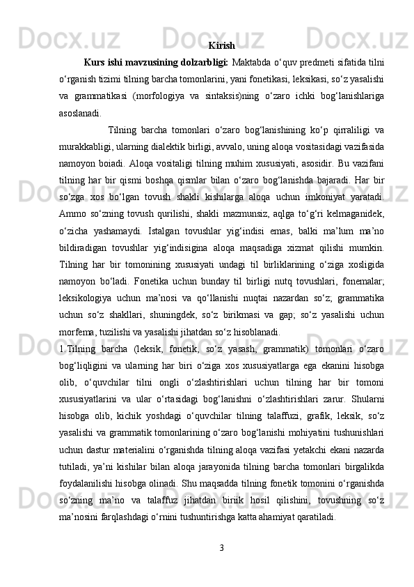 Kirish
Kurs ishi mavzusining dolzarbligi:   Maktabda o‘quv predmeti sifatida tilni
o‘rganish tizimi tilning barcha tomonlarini, yani fonetikasi, leksikasi, so‘z yasalishi
va   grammatikasi   (morfologiya   va   sintaksis)ning   o‘zaro   ichki   bog‘lanishlariga
asoslanadi.
                    Tilning   barcha   tomonlari   o‘zaro   bog‘lanishining   ko‘p   qirraliligi   va
murakkabligi, ularning dialektik birligi, avvalo, uning aloqa vositasidagi vazifasida
namoyon  boiadi.   Aloqa   vositaligi   tilning  muhim   xususiyati,   asosidir.   Bu   vazifani
tilning   har   bir   qismi   boshqa   qismlar   bilan   o‘zaro   bog‘lanishda   bajaradi.   Har   bir
so‘zga   xos   bo‘lgan   tovush   shakli   kishilarga   aloqa   uchun   imkoniyat   yaratadi.
Ammo   so‘zning   to vush   qurilishi,   shakli   mazmunsiz,   aqlga   to‘g‘ri   kelmaganidek,
o‘zicha   yashamaydi.   Istalgan   tovushlar   yig‘indisi   emas,   balki   ma’lum   ma’no
bildiradigan   tovushlar   yig‘indisigina   aloqa   maqsadiga   xizmat   qilishi   mumkin.
Tilning   har   bir   tomonining   xususiyati   undagi   til   birliklarining   o‘ziga   xosligida
namoyon   bo‘ladi.   Fonetika   uchun   bunday   til   birligi   nutq   tovushlari,   fonemalar;
leksikologiya   uchun   ma’nosi   va   qo‘llanishi   nuqtai   nazardan   so‘z;   grammatika
uchun   so‘z   shakllari,   shuningdek,   so‘z   birikmasi   va   gap;   so‘z   yasalishi   uchun
morfema, tuzilishi va yasalishi jihatdan so‘z hisoblanadi.
1.Tilning   barcha   (leksik,   fonetik,   so‘z   yasash,   grammatik)   tomonlari   o‘zaro
bog‘liqligini   va   ularning   har   biri   o‘ziga   xos   xususiyatlarga   ega   ekanini   hisobga
olib,   o‘quvchilar   tilni   ongli   o‘zlashtirishlari   uchun   tilning   har   bir   tomoni
xususiyatlarini   va   ular   o‘rtasidagi   bog‘lanishni   o‘zlashtirishlari   zarur.   Shularni
hisobga   olib,   kichik   yoshdagi   o‘quvchilar   tilning   talaffuzi,   grafik,   leksik,   so‘z
yasalishi  va grammatik tomonlarining o‘zaro bog‘lanishi  mohiyatini  tushunishlari
uchun dastur materialini o‘rganishda tilning aloqa vazifasi yetakchi ekani nazarda
tutiladi,   ya’ni   kishilar   bilan   aloqa   jarayonida   tilning   barcha   tomonlari   birgalikda
foydalanilishi hisobga olinadi. Shu maqsadda tilning fonetik tomonini o‘rganishda
so‘zning   ma’no   va   talaffuz   jihatdan   biriik   hosil   qilishini,   tovushning   so‘z
ma’nosini farqlashdagi o‘rnini tushuntirishga katta ahamiyat qaratiladi.
3 