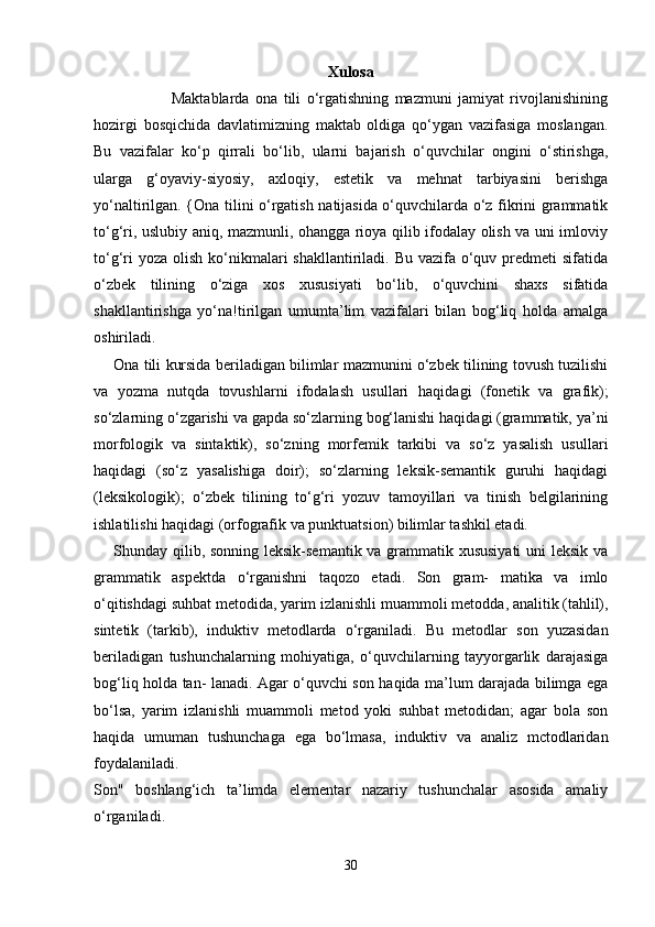 Xulosa
                          Maktablarda   ona   tili   o‘rgatishning   mazmuni   jamiyat   rivojlanishining
hozirgi   bosqichida   davlatimizning   maktab   oldiga   qo‘ygan   vazifasiga   moslangan.
Bu   vazifalar   ko‘p   qirrali   bo‘lib,   ularni   bajarish   o‘quvchilar   ongini   o‘stirishga,
ularga   g‘oyaviy-siyosiy,   axloqiy,   estetik   va   mehnat   tarbiyasini   berishga
yo‘naltirilgan. {Ona tilini o‘rgatish natijasida o‘quvchilarda o‘z fikrini grammatik
to‘g‘ri, uslubiy aniq, mazmunli, ohangga rioya qilib ifodalay olish va uni imloviy
to‘g‘ri  yoza  olish ko‘nikmalari  shakllantiriladi. Bu  vazifa  o‘quv predmeti  sifatida
o‘zbek   tilining   o‘ziga   xos   xususiyati   bo‘lib,   o‘quvchini   shaxs   sifatida
shakllantirishga   yo‘na!tirilgan   umumta’lim   vazifalari   bilan   bog‘liq   holda   amalga
oshiriladi.
Ona tili kursida beriladigan bilimlar mazmunini o‘zbek tilining tovush tuzilishi
va   yozma   nutqda   tovushlarni   ifodalash   usullari   haqi dagi   (fonetik   va   grafik);
so‘zlarning o‘zgarishi va gapda so‘zlarning bog‘lanishi haqidagi (grammatik, ya’ni
morfologik   va   sintaktik),   so‘zning   morfemik   tarkibi   va   so‘z   yasalish   usullari
haqidagi   (so‘z   yasalishiga   doir);   so‘zlarning   leksik-semantik   guruhi   haqidagi
(leksikologik);   o‘zbek   tilining   to‘g‘ri   yozuv   tamoyillari   va   tinish   belgilarining
ishlatilishi haqidagi (orfografik va punktuatsion) bilimlar tashkil etadi. 
Shunday qilib, sonning leksik-semantik va grammatik xususiyati  uni  leksik va
grammatik   aspektda   o‘rganishni   taqozo   etadi.   Son   gram-   matika   va   imlo
o‘qitishdagi suhbat metodida, yarim izlanishli muam moli metodda, analitik (tahlil),
sintetik   (tarkib),   induktiv   metodlarda   o‘rganiladi.   Bu   metodlar   son   yuzasidan
beriladigan   tushunchalarning   mohiyatiga,   o‘quvchilarning   tayyorgarlik   darajasiga
bog‘liq holda tan- lanadi. Agar o‘quvchi son haqida ma’lum darajada bilimga ega
bo‘lsa,   yarim   izlanishli   muammoli   metod   yoki   suhbat   metodidan;   agar   bola   son
haqida   umuman   tushunchaga   ega   bo‘lmasa,   induktiv   va   analiz   mctodlaridan
foydalaniladi.
Son"   boshlang‘ich   ta’limda   elementar   nazariy   tushunchalar   asosida   amaliy
o‘rganiladi.     
30 