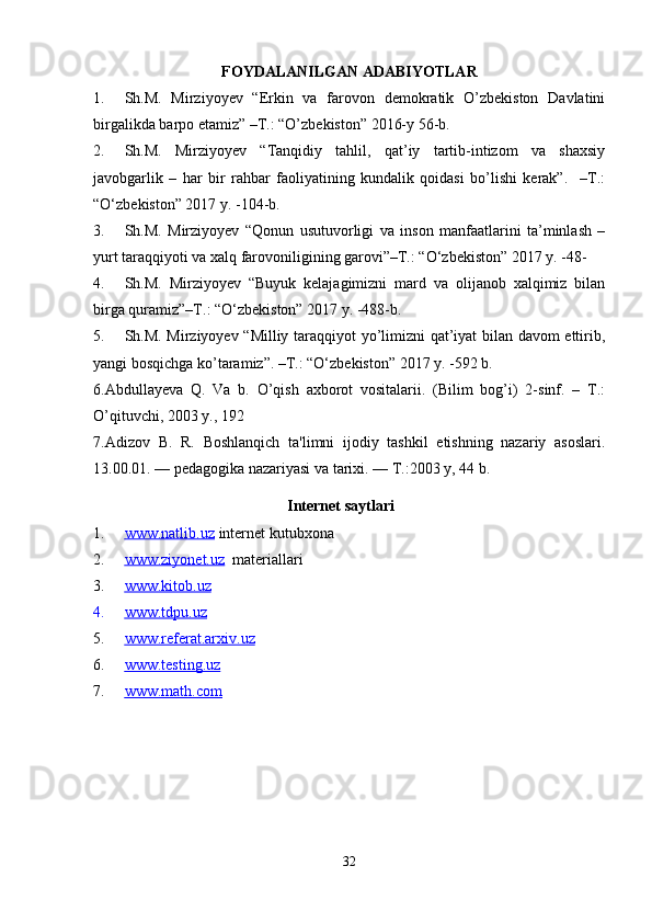 FOYDALANILGAN ADABIYOTLAR
1. Sh.M.   Mirziyoyev   “Erkin   va   farovon   demokratik   O’zbekiston   Davlatini
birgalikda barpo etamiz” –T.: “O’zbekiston” 2016-y 56-b.
2. Sh.M.   Mirziyoyev   “Tanqidiy   tahlil,   qat’iy   tartib-intizom   va   shaxsiy
javobgarlik   –   har   bir   rahbar   faoliyatining   kundalik   qoidasi   bo’lishi   kerak”.     –T.:
“O‘zbekiston” 2017 y. -104-b.
3. Sh.M.   Mirziyoyev   “Qonun   usutuvorligi   va   inson   manfaatlarini   ta’minlash   –
yurt taraqqiyoti va xalq farovoniligining garovi”–T.: “O‘zbekiston” 2017 y. -48-
4. Sh.M.   Mirziyoyev   “Buyuk   kelajagimizni   mard   va   olijanob   xalqimiz   bilan
birga quramiz”–T.: “O‘zbekiston” 2017 y. -488-b.
5. Sh.M. Mirziyoyev “Milliy taraqqiyot yo’limizni qat’iyat bilan davom ettirib,
yangi bosqichga ko’taramiz”. –T.: “O‘zbekiston” 2017 y. -592 b.
6.Abdullayeva   Q.   Va   b.   O’qish   axborot   vositalarii.   (Bilim   bog’i)   2-sinf.   –   T.:
O’qituvchi, 2003 y., 192
7. Adizov   B.   R.   Boshlanqich   ta'limni   ijodiy   tashkil   etishning   nazariy   asoslari.
13.00.01. — pеdagogika nazariyasi va tarixi. — T.:2003 y, 44 b. 
Internet saytlari
1. www.natlib.uz      internet kutubxona
2. www.ziyonet.uz      materiallari
3. www.kitob.uz   
4. www.tdpu.uz   
5. www.referat.arxiv.uz   
6. www.testing.uz   
7. www.math.com   
32 