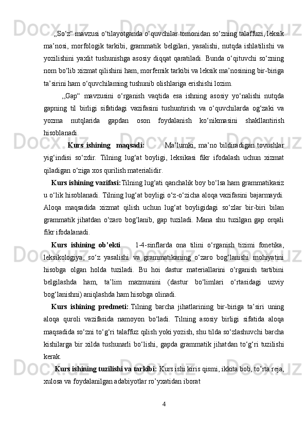      ,,So‘z“ mavzusi o‘tilayotganda o‘quvchilar tomonidan so‘zning talaffuzi, leksik
ma’nosi,   morfologik   tarkibi,   grammatik   belgilari,   yasalishi,   nutqda   ishlatilishi   va
yozilishini   yaxlit   tushunishga   asosiy   diqqat   qaratiladi.   Bunda   o‘qituvchi   so‘zning
nom bo‘lib xizmat qilishini ham, morfemik tarkibi va leksik ma’nosining bir-biriga
ta’sirini ham o‘quvchilaming tushunib olishlariga erishishi lozim.
          ,,Gap“   mavzusini   o‘rganish   vaqtida   esa   ishning   asosiy   yo‘nalishi   nutqda
gapning   til   birligi   sifatidagi   vazifasini   tushuntirish   va   o‘quvchilarda   og‘zaki   va
yozma   nutqlarida   gapdan   oson   foydalanish   ko‘nikmasini   shakllantirish
hisoblanadi.
      Kurs   ishining     maqsadi:               Ma’lumki,   ma’no   bildiradigan   tovushlar
yig‘indisi   so‘zdir.   Tilning   lug‘at   boyligi,   leksikasi   fikr   ifodalash   uchun   xizmat
qiladigan o‘ziga xos qurilish materialidir.
Kurs ishining vazifasi: Tilning lug‘ati qanchalik boy bo‘lsa ham grammatikasiz
u o‘lik hisoblanadi. Tilning lug‘at boyligi o‘z-o‘zicha aloqa vazifasini bajarmaydi.
Aloqa   maqsadida   xizmat   qilish   uchun   lug‘at   boyligidagi   so‘zlar   bir-biri   bilan
grammatik   jihatdan   o‘zaro   bog‘lanib,   gap   tuziladi.   Mana   shu   tuzilgan   gap   orqali
fikr ifodalanadi.
Kurs   ishining   ob’ekti         1-4-sinflarda   ona   tilini   o‘rganish   tizimi   fonetika,
leksikologiya,   so‘z   yasalishi   va   grammatikaning   o‘zaro   bog‘lanishi   mohiyatini
hisobga   olgan   holda   tuziladi.   Bu   hoi   dastur   materiallarini   o‘rganish   tartibini
belgilashda   ham,   ta’lim   mazmunini   (dastur   bo‘limlari   o‘rtasidagi   uzviy
bog‘lanishni) aniqlashda ham hisobga olinadi.
Kurs   ishining   predmeti: .Tilning   barcha   jihatlarining   bir-biriga   ta’siri   uning
aloqa   quroli   vazifasida   namoyon   bo‘ladi.   Tilning   asosiy   birligi   sifatida   aloqa
maqsadida so‘zni to‘g‘ri talaffuz qilish yoki yozish, shu tilda so‘zlashuvchi barcha
kishilarga   bir   xilda   tushunarli   bo‘lishi,   gapda   grammatik   jihat dan   to‘g‘ri   tuzilishi
kerak.
       Kurs ishining tuzilishi va tarkibi:  Kurs ishi kiris qismi, ikkita bob, to’rta reja,
xulosa va foydalanilgan adabiyotlar ro’yxatidan iborat
4 