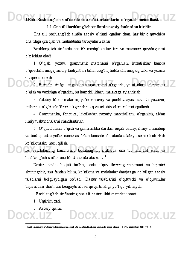 I.Bob.  Boshlang’ich sinf darslarida so’z turkumlarini o’rgatish metodikasi.
1.1. Ona tili boshlang’ich sinflarda asosiy fanlardan biridir.
Ona   tili   boshlang’ich   sinfda   asosiy   o’rinni   egallar   ekan,   har   bir   o’quvchida
ona tiliga qiziqish va muhabbatni tarbiyalash zarur.
Boshlang’ich  sinflarda  ona  tili  mashg’ulotlari   turi  va  mazmuni  quyidagilarni
o’z ichiga oladi:
1. O’qish,   yozuv,   grammatik   materialni   o’rganish,   kuzatishlar   hamda
o’quvchilarning ijtimoiy faoliyatlari bilan bog’liq holda ularning og’zaki va yozma
nutqini o’stirish.
2. Birinchi   sinfga   kelgan   bolalarga   savod   o’rgatish,   ya’ni   ularni   elementar
o’qish va yozishga o’rgatish, bu kamchiliklarni malakaga aylantirish.
3. Adabiy   til   normalarini,   ya’ni   imloviy   va   punktuasiyasi   savodli   yozuvni,
orfoepik to’g’ri talaffuzni o’rganish nutq va uslubiy elementlarni egallash.
4. Grammatika,   fonetika,   leksikadan   nazariy   materiallarni   o’rganish,   tildan
ilmiy tushunchalarni shakllantirish.
5. O’quvchilarni o’qish va grammatika darslari orqali badiiy, ilmiy-ommabop
va boshqa adabiyotlar namunasi bilan tanishtirish, ularda adabiy asarni idrok etish
ko’nikmasini hosil qilish.
Bu   vazifalarning   hammasini   boshlang’ich   sinflarda   ona   tili   fani   hal   etadi   va
boshlang’ich sinflar ona tili dasturida aks etadi. 1
Dastur   davlat   hujjati   bo’lib,   unda   o’quv   fanining   mazmuni   va   hajmini
shuningdek, shu fandan bilim, ko’nikma va malakalar darajasiga qo’yilgan asosiy
talablarni   belgilaydigan   bo’ladi.   Dastur   talablarini   o’qituvchi   va   o’quvchilar
bajarishlari shart, uni kengaytirish va qisqartirishga yo’l qo’yilmaydi.
Boshlang’ich sinflarning ona tili dasturi ikki qismdan iborat:
1. Uqtirish xati.
2. Asosiy qismi.
1
  Sh.M. Mirziyoyev “Erkin va farovon demokratik O’zbekiston Davlatini birgalikda barpo etamiz” –T.: “O’zbekiston” 2016-y 56-b.
5 