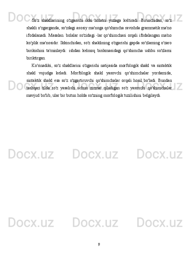So'z   shakllarining   o'zgarishi   ikki   holatni   yuzaga   keltiradi.   Birinchidan,   so'z
shakli o'zgarganda, so'zdagi asosiy ma'noga qo'shimcha ravishda grammatik ma'no
ifodalanadi. Masalan. bolalar so'zidagi  -lar qo'shimchasi  orqali ifodalangan ma'no
ko'plik ma'nosidir. Ikkinchidan, so'z shaklining o'zgarishi gapda so'zlaming o'zaro
birikishini   ta'minlaydi:   ishdan   kelmoq   birikmasidagi   qo'shimcha   ushbu   so'zlarni
biriktirgan.
Ko'rinadiki,   so'z   shakllarini   o'zgarishi   natijasida   morfologik   shakl   va   sintaktik
shakl   vujudga   keladi.   Morfologik   shakl   yasovchi   qo'shimchalar   yordamida,
sintaktik   shakl   esa   so'z   o'zgartiruvchi   qo'shimchalar   orqali   hosil   bo'ladi.   Bundan
tashqari   tilda   so'z   yasalishi   uchun   xizmat   qiladigan   so'z   yasovchi   qo'shimchalar
mavjud bo'lib, ular bir butun holda so'zning morfologik tuzilishini belgilaydi.
9 