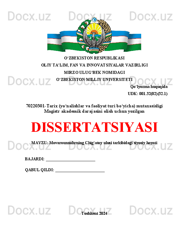 O‘ZBEKISTON RESPUBLIKASI 
OLIY TA’LIM, FAN VA INNOVATSIYALAR VAZIRLIGI
MIRZO ULUG‘BEK NOMIDAGI 
O‘ZBEKISTON MILLIY UNIVERSITETI
Qo‘lyozma huquqida
UDK:  001.32(02)(32.1)
70220301-Tarix (yo‘nalishlar va faoliyat turi bo‘yicha) mutaxasisligi
Magistr akademik darajasini olish uchun yozilgan
DISSERTATSIYASI
MAVZU: Movarounnahrning Chig‘atoy ulusi tarkibidagi siyosiy hayoti
BAJARDI: ________________________
QABUL QILDI: ________________________
Toshkent 2024 