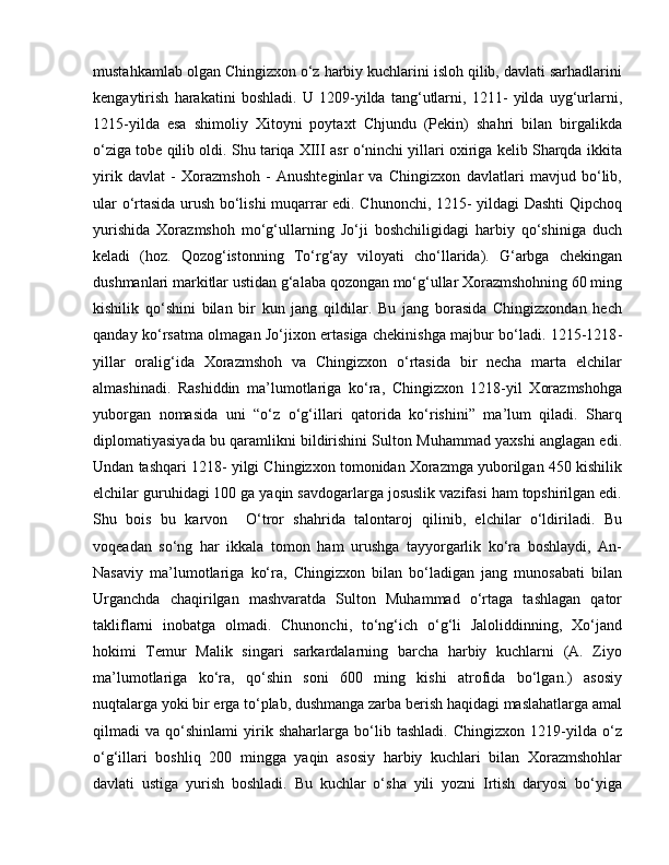 mustahkamlab olgan Chingizxon o‘z harbiy kuchlarini isloh qilib, davlati sarhadlarini
kengaytirish   harakatini   boshladi.   U   1209-yilda   tang‘utlarni,   1211-   yilda   uyg‘urlarni,
1215-yilda   esa   shimoliy   Xitoyni   poytaxt   Chjundu   (Pekin)   shahri   bilan   birgalikda
o‘ziga tobe qilib oldi. Shu tariqa XIII asr o‘ninchi yillari oxiriga kelib Sharqda ikkita
yirik   davlat   -   Xorazmshoh   -   Anushteginlar   va   Chingizxon   davlatlari   mavjud   bo‘lib,
ular o‘rtasida urush bo‘lishi muqarrar edi. Chunonchi, 1215- yildagi Dashti Qipchoq
yurishida   Xorazmshoh   mo‘g‘ullarning   Jo‘ji   boshchiligidagi   harbiy   qo‘shiniga   duch
keladi   (hoz.   Qozog‘istonning   To‘rg‘ay   viloyati   cho‘llarida).   G‘arbga   chekingan
dushmanlari markitlar ustidan g‘alaba qozongan mo‘g‘ullar Xorazmshohning 60 ming
kishilik   qo‘shini   bilan   bir   kun   jang   qildilar.   Bu   jang   borasida   Chingizxondan   hech
qanday ko‘rsatma olmagan Jo‘jixon ertasiga chekinishga majbur bo‘ladi. 1215-1218 -
yillar   oralig‘ida   Xorazmshoh   va   Chingizxon   o‘rtasida   bir   necha   marta   elchilar
almashinadi.   Rashiddin   ma’lumotlariga   ko‘ra,   Chingizxon   1218-yil   Xorazmshohga
yuborgan   nomasida   uni   “o‘z   o‘g‘illari   qatorida   ko‘rishini”   ma’lum   qiladi.   Sharq
diplomatiyasiyada bu qaramlikni bildirishini Sulton Muhammad yaxshi anglagan edi.
Undan tashqari 1218- yilgi Chingizxon tomonidan Xorazmga yuborilgan 450 kishilik
elchilar guruhidagi 100 ga yaqin savdogarlarga josuslik vazifasi ham topshirilgan edi.
Shu   bois   bu   karvon     O‘tror   shahrida   talontaroj   qilinib,   elchilar   o‘ldiriladi.   Bu
voqeadan   so‘ng   har   ikkala   tomon   ham   urushga   tayyorgarlik   ko‘ra   boshlaydi,   An-
Nasaviy   ma’lumotlariga   ko‘ra,   Chingizxon   bilan   bo‘ladigan   jang   munosabati   bilan
Urganchda   chaqirilgan   mashvaratda   Sulton   Muhammad   o‘rtaga   tashlagan   qator
takliflarni   inobatga   olmadi.   Chunonchi,   to‘ng‘ich   o‘g‘li   Jaloliddinning,   Xo‘jand
hokimi   Temur   Malik   singari   sarkardalarning   barcha   harbiy   kuchlarni   (A.   Ziyo
ma’lumotlariga   ko‘ra,   qo‘shin   soni   600   ming   kishi   atrofida   bo‘lgan.)   asosiy
nuqtalarga yoki bir erga to‘plab, dushmanga zarba berish haqidagi maslahatlarga amal
qilmadi   va   qo‘shinlami   yirik   shaharlarga   bo‘lib   tashladi.   Chingizxon   1219-yilda   o‘z
o‘g‘illari   boshliq   200   mingga   yaqin   asosiy   harbiy   kuchlari   bilan   Xorazmshohlar
davlati   ustiga   yurish   boshladi.   Bu   kuchlar   o‘sha   yili   yozni   Irtish   daryosi   bo‘yiga 