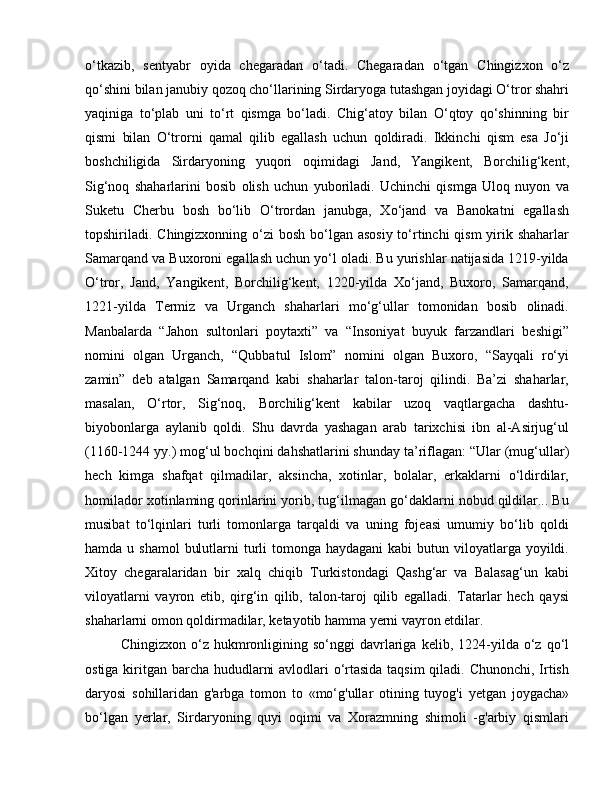 o‘tkazib,   sentyabr   oyida   chegaradan   o‘tadi.   Chegaradan   o‘tgan   Chingizxon   o‘z
qo‘shini bilan janubiy qozoq cho‘llarining Sirdaryoga tutashgan joyidagi O‘tror shahri
yaqiniga   to‘plab   uni   to‘rt   qismga   bo‘ladi.   Chig‘atoy   bilan   O‘qtoy   qo‘shinning   bir
qismi   bilan   O‘trorni   qamal   qilib   egallash   uchun   qoldiradi.   Ikkinchi   qism   esa   Jo‘ji
boshchiligida   Sirdaryoning   yuqori   oqimidagi   Jand,   Yangikent,   Borchilig‘kent,
Sig‘noq   shaharlarini   bosib   olish   uchun   yuboriladi.   Uchinchi   qismga   Uloq   nuyon   va
Suketu   Cherbu   bosh   bo‘lib   O‘trordan   janubga,   Xo‘jand   va   Banokatni   egallash
topshiriladi. Chingizxonning o‘zi bosh bo‘lgan asosiy  to‘rtinchi qism  yirik shaharlar
Samarqand va Buxoroni egallash uchun yo‘l oladi. Bu yurishlar natijasida 1219-yilda
O‘tror,   Jand,   Yangikent,   Borchilig‘kent,   1220-yilda   Xo‘jand,   Buxoro,   Samarqand,
1221-yilda   Termiz   va   Urganch   shaharlari   mo‘g‘ullar   tomonidan   bosib   olinadi.
Manbalarda   “Jahon   sultonlari   poytaxti”   va   “Insoniyat   buyuk   farzandlari   beshigi”
nomini   olgan   Urganch,   “Qubbatul   Islom”   nomini   olgan   Buxoro,   “Sayqali   ro‘yi
zamin”   deb   atalgan   Samarqand   kabi   shaharlar   talon-taroj   qilindi.   Ba’zi   shaharlar,
masalan,   O‘rtor,   Sig‘noq,   Borchilig‘kent   kabilar   uzoq   vaqtlargacha   dashtu-
biyobonlarga   aylanib   qoldi.   Shu   davrda   yashagan   arab   tarixchisi   ibn   al-Asirjug‘ul
(1160-1244 yy.) mog‘ul bochqini dahshatlarini shunday ta’riflagan: “Ular (mug‘ullar)
hech   kimga   shafqat   qilmadilar,   aksincha,   xotinlar,   bolalar,   erkaklarni   o‘ldirdilar,
homilador xotinlaming qorinlarini yorib, tug‘ilmagan go‘daklarni nobud qildilar... Bu
musibat   to‘lqinlari   turli   tomonlarga   tarqaldi   va   uning   fojeasi   umumiy   bo‘lib   qoldi
hamda u shamol  bulutlarni  turli  tomonga haydagani  kabi  butun viloyatlarga yoyildi.
Xitoy   chegaralaridan   bir   xalq   chiqib   Turkistondagi   Qashg‘ar   va   Balasag‘un   kabi
viloyatlarni   vayron   etib,   qirg‘in   qilib,   talon-taroj   qilib   egalladi.   Tatarlar   hech   qaysi
shaharlarni omon qoldirmadilar, ketayotib hamma yerni vayron etdilar.
Chingizxon   o‘z   hukmronligining   so‘nggi   davrlariga   kelib,   1224-yilda   o‘z   qo‘l
ostiga kiritgan barcha hududlarni  avlodlari  o‘rtasida taqsim  qiladi. Chunonchi, Irtish
daryosi   sohillaridan   g'arbga   tomon   to   «mo‘g'ullar   otining   tuyog'i   yetgan   joygacha»
bo‘lgan   yerlar,   Sirdaryoning   quyi   oqimi   va   Xorazmning   shimoli   -g'arbiy   qismlari 