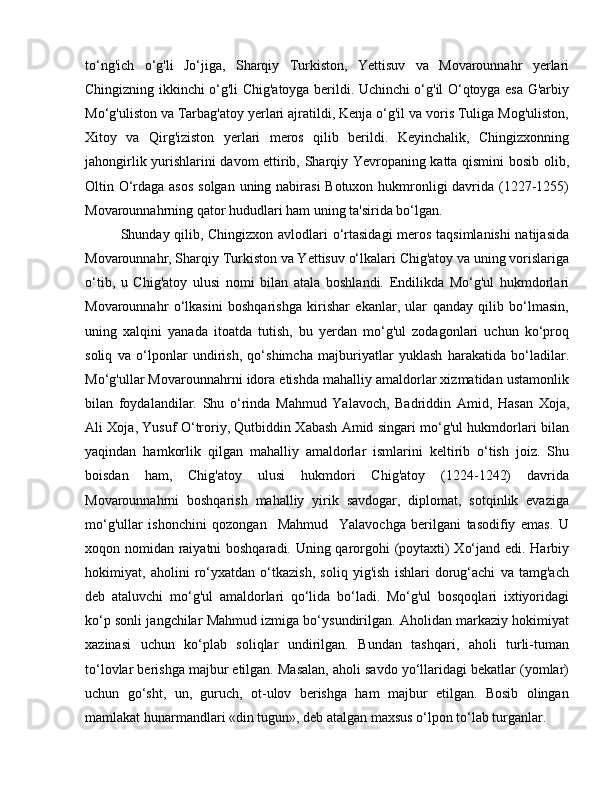 to‘ng'ich   o‘g'li   Jo‘jiga,   Sharqiy   Turkiston,   Yettisuv   va   Movarounnahr   yerlari
Chingizning ikkinchi o‘g'li Chig'atoyga berildi. Uchinchi o‘g'il O‘qtoyga esa G'arbiy
Mo‘g'uliston va Tarbag'atoy yerlari ajratildi, Kenja o‘g'il va voris Tuliga Mog'uliston,
Xitoy   va   Qirg'iziston   yerlari   meros   qilib   berildi.   Keyinchalik,   Chingizxonning
jahongirlik yurishlarini davom ettirib, Sharqiy Yevropaning katta qismini bosib olib,
Oltin O‘rdaga asos  solgan uning nabirasi  Botuxon hukmronligi davrida (1227-1255)
Movarounnahrning qator hududlari ham uning ta'sirida bo‘lgan.
Shunday qilib, Chingizxon avlodlari o‘rtasidagi meros taqsimlanishi natijasida
Movarounnahr, Sharqiy Turkiston va Yettisuv o‘lkalari Chig'atoy va uning vorislariga
o‘tib,   u   Chig'atoy   ulusi   nomi   bilan   atala   boshlandi.   Endilikda   Mo‘g'ul   hukmdorlari
Movarounnahr   o‘lkasini   boshqarishga   kirishar   ekanlar,   ular   qanday   qilib   bo‘lmasin,
uning   xalqini   yanada   itoatda   tutish,   bu   yerdan   mo‘g'ul   zodagonlari   uchun   ko‘proq
soliq   va   o‘lponlar   undirish,   qo‘shimcha   majburiyatlar   yuklash   harakatida   bo‘ladilar.
Mo‘g'ullar Movarounnahrni idora etishda mahalliy amaldorlar xizmatidan ustamonlik
bilan   foydalandilar.   Shu   o‘rinda   Mahmud   Yalavoch,   Badriddin   Amid,   Hasan   Xoja,
Ali Xoja, Yusuf O‘troriy, Qutbiddin Xabash Amid singari mo‘g'ul hukmdorlari bilan
yaqindan   hamkorlik   qilgan   mahalliy   amaldorlar   ismlarini   keltirib   o‘tish   joiz.   Shu
boisdan   ham,   Chig'atoy   ulusi   hukmdori   Chig'atoy   (1224-1242)   davrida
Movarounnahrni   boshqarish   mahalliy   yirik   savdogar,   diplomat,   sotqinlik   evaziga
mo‘g'ullar   ishonchini   qozongan     Mahmud     Yalavochga   berilgani   tasodifiy   emas.   U
xoqon nomidan raiyatni boshqaradi. Uning qarorgohi (poytaxti) Xo‘jand edi. Harbiy
hokimiyat,   aholini   ro‘yxatdan   o‘tkazish,   soliq   yig'ish   ishlari   dorug‘achi   va   tamg'ach
deb   ataluvchi   mo‘g'ul   amaldorlari   qo‘lida   bo‘ladi.   Mo‘g'ul   bosqoqlari   ixtiyoridagi
ko‘p sonli jangchilar Mahmud izmiga bo‘ysundirilgan. Aholidan markaziy hokimiyat
xazinasi   uchun   ko‘plab   soliqlar   undirilgan.   Bundan   tashqari,   aholi   turli-tuman
to‘lovlar berishga majbur etilgan. Masalan, aholi savdo yo‘llaridagi bekatlar (yomlar)
uchun   go‘sht,   un,   guruch,   ot-ulov   berishga   ham   majbur   etilgan.   Bosib   olingan
mamlakat hunarmandlari «din tugun», deb atalgan maxsus o‘lpon to‘lab turganlar. 