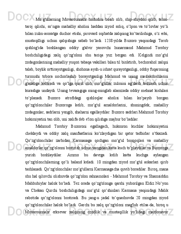 Mo‘g'ullarning   Movarounnahr   hududini   bosib   olib,   ship-shiydon   qilib,   talon-
taroj   qilishi,   so‘ngra   mahalliy   aholini   haddan   ziyod   soliq,   o‘lpon   va   to‘lovlar   yo‘li
bilan zulm-asoratga duchor etishi, pirovard oqibatda xalqning ko‘tarilishiga, o‘z erki,
mustaqilligi   uchun   qalqishiga   sabab   bo‘ladi.   1238-yilda   Buxoro   yaqinidagi   Torob
qishlog'ida   boshlangan   oddiy   g'alvir   yasovchi   hunarmand   Mahmud   Torobiy
boshchiligidagi   xalq   qo‘zg'oloni   shu   tariqa   yuz   bergan   edi.   Kelgindi   mo‘g'ul
zodagonlarining mahalliy yuqori tabaqa vakillari bilan til biriktirib, bechorahol xalqni
talab, boylik orttirayotganligi, shohona aysh-u ishrat qurayotganligi, oddiy fuqaroning
turmushi   tobora   nochorlashib   borayotganligi   Mahmud   va   uning   maslakdoshlarini
g'azabga   keltiradi   va   qo‘lga   qurol   olib,   mo‘g'ullar   zulmini   ag'darib   tashlash   uchun
kurashga   undaydi.   Uning   tevaragiga   ming-minglab   alamzada   oddiy   mehnat   kishilari
to‘planadi.   Buxoro   atrofidagi   qishloqlar   aholisi   bilan   ko‘payib   borgan
qo‘zg'olonchilar   Buxoroga   kelib,   mo‘g'ul   amaldorlarini,   shuningdek,   mahalliy
zodagonlar, sadrlarni yengib, shaharni egallaydilar. Buxoro sadrlari Mahmud Torobiy
hokimiyatini tan olib, uni xalifa deb e'lon qilishga majbur bo‘ladilar.
Mahmud   Torobiy   Buxoroni   egallagach,   hukmron   kuchlar   hokimiyatini
cheklaydi   va   oddiy   xalq   manfaatlarini   ko‘zlaydigan   bir   qator   tadbirlar   o‘tkazadi.
Qo‘zg'olonchilar   zarbidan   Karmanaga   qochgan   mo‘g'ul   bosqoqlari   va   mahalliy
amaldorlar qo‘zg'olonni bostirish uchun yangidan katta kuch to‘playdilar va Buxoroga
yurish   boshlaydilar.   Ammo   bu   davrga   kelib   katta   kuchga   aylangan
qo‘zg'olonchilarning   qo‘li   baland   keladi.   10   mingdan   ziyod   mo‘g'ul   askarlari   qirib
tashlanadi. Qo‘zg'olonchilar mo‘g'ullarni Karmanagacha quvib boradilar. Biroq, mana
shu hal qiluvchi olishuvda qo‘zg'olon rahnamolari - Mahmud Torobiy va Shamsiddin
Mahbubiylar   halok   bo‘ladi.   Tez   orada   qo‘zg'olonga   qarshi   yuborilgan   Eldiz   No‘yon
va   Chekan   Qurchi   boshchiligidagi   mo‘g'ul   qo‘shinlari   Karmana   yaqinidagi   Malik
rabotida   qo‘zg'olonni   bostiradi.   Bu   jang-u   jadal   to‘qnashuvda   20   mingdan   ziyod
qo‘zg'olonchilar halok bo‘ladi. Garchi  bu xalq qo‘zg'oloni mag'lub etilsa-da, biroq u
Movarounnahr   erksevar   xalqining   ozodlik   va   mustaqillik   yo‘lidagi   mardonavor 