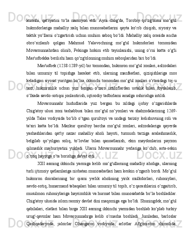 kurashi,   qat'iyatini   to‘la   namoyon   etdi.   Ayni   chog'da,   Torobiy   qo‘zg'oloni   mo‘g'ul
hukmdorlariga   mahalliy   xalq   bilan   munosabatlarini   qayta   ko‘rib   chiqish,   siyosiy   va
taktik yo‘llarni  o‘zgartirish uchun muhim  saboq bo‘ldi. Mahalliy xalq orasida ancha
obro‘sizlanib   qolgan   Mahmud   Yalavochning   mo‘g'ul   hukmdorlari   tomonidan
Movarounnahrdan   olinib,   Pekinga   hokim   etib   tayinlanishi,   uning   o‘rni   katta   o‘g'li
Mas'udbekka berilishi ham qo‘zg'olonning muhim saboqlaridan biri bo‘ldi.
Mas'udbek (1238-1289-yil) bir tomondan, hukmron mo‘g'ul xonlari, aslzodalari
bilan   umumiy   til   topishga   harakat   etib,   ularning   manfaatlari,   qiziqishlariga   mos
keladigan siyosat yuritgan bo‘lsa, ikkinchi tomondan mo‘g'ul xonlari o‘rtasidagi toj-u
taxt,   hukmronlik   uchun   yuz   bergan   o‘zaro   ixtiloflardan   ustalik   bilan   foydalanib,
o‘lkada savdo-sotiqni jonlantirish, iqtisodiy tadbirlami amalga oshirishga intildi.
Movarounnahr   hududlarida   yuz   bergan   bu   xildagi   ijobiy   o‘zgarishlarda
Chig'atoy   ulusi   xoni   tashabbusi   bilan   mo‘g'ul   no‘yonlari   va   shahzodalarining   1269-
yilda   Talas   vodiysida   bo‘lib   o‘tgan   qurultoyi   va   undagi   tarixiy   kelishuvning   roli   va
ta'siri   katta   bo‘ldi.   Mazkur   qurultoy   barcha   mo‘g'ul   xonlari,   aslzodalariga   qayerda
yashashlaridan   qat'iy   nazar   mahalliy   aholi   hayoti,   turmush   tarziga   aralashmaslik,
belgilab   qo‘yilgan   soliq,   to‘lovlar   bilan   qanoatlanish,   ekin   maydonlarini   payxon
qilmaslik   majburiyatini   yukladi.   Ularni   Movarounnahr   yerlariga   ko‘chib,   asta-sekin
o‘troq hayotga o‘ta borishga da'vat etdi.
XIII   asming   ikkinchi   yarmiga   kelib   mo‘g'ullarning   mahalliy   aholiga,   ularning
turli ijtimoiy qatlamlariga nisbatan munosabatlari ham keskin o‘zgarib bordi. Mo‘g'ul
hukmron   doiralarining   bir   qismi   yerlik   aholining   yirik   mulkdorlari,   ruhoniylari,
savdo-sotiq, hunarmand tabaqalari bilan umumiy til topib, o‘z qarashlarini o‘zgaitirib,
musulmon ruhoniylariga hayrixohlik va hurmat bilan munosabatda bo‘la boshladilar.
Chig'atoy ulusida islom rasmiy davlat dini maqomiga ega bo‘ldi. Shuningdek, mo‘g'ul
qabilalari, elatlari  bilan birga XIII  asming ikkinchi  yarmidan boshlab  ko‘plab turkiy
urug'-qavmlar   ham   Movarounnahrga   kelib   o‘rnasha   boshladi.   Jumladan,   barloslar
Qashqadaryoda,   jaloirlar   Ohangaron   vodiysida,   arlotlar   Afg'oniston   shimolida, 