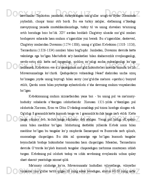 kavchinlar   Tojikiston   janubida,   turkiylashgan   mo‘g'ullar   urug'i-so‘fiylar   Xorazmda
joylashib,   chuqur   tomir   otib   bordi.   Bu   esa   turkiy   xalqlar,   elatlaming   o‘lkadagi
mavqeyining   yanada   mustahkamlanishiga,   turkiy   til   va   uning   shevalari   ta'sirining
ortib   borishiga   bois   bo‘ldi.   XIV   asrdan   boshlab   Chig'atoy   ulusida   mo‘g'ul   xonlari
boshqaruvi sohasida ham muhim o‘zgarishlar yuz beradi. Bu o‘zgarishlar, dastavval,
Chig'atoy xonlaridan Duvaxon (1274-1306), uning o‘g'illari Kebekxon (1318- 1326),
Tarmashirin (1326-1334)  nomlari  bilan bog'liqdir. Jumladan,  Duvaxon davrida  katta
vakolatga   ega   bo‘lgan   Mas'udbek   sa'y-harakatlari   bilan   shaharsozlik   rivojlanganligi,
savdo-sotiq   ahli   katta   naf   topganligi,   qishloq   xo‘jaligi   ancha   yuksalganligi   ko‘zga
tashlanadi. Kebekxon esa o‘z qarargohini mo‘g'ul hukmdorlari orasida birinchi bo‘lib
Movarounnahrga   ko‘chirdi.   Qashqadaryo   vohasidagi   Nasaf   shahridan   uncha   uzoq
bo‘lmagan   joyda   uning   buyrug'i   bilan   saroy   (mo‘g'ulcha   ma'nosi   «qarshi»)   bunyod
etilib, Qarshi nomi bilan poytaxtga aylantirilishi o‘sha davrning muhim voqealaridan
bo‘lgan.
Kebekxonning   muhim   xizmatlaridan   yana   biri   -   bu   uning   pul   va   ma'muriy-
hududiy   sohalarda   o‘tkazgan   islohotlaridir.   Xususan   1321-yilda   o‘tkazilgan   pul
islohotida Xuroson, Eron va Oltin O‘rdadagi amaldagi pul tizimi hisobga olingan edi.
Og'irligi 8 grammlik katta kumush tanga va 1 grammlik kichik tanga zarb etildi. Katta
tanga   «dinor»   deb,   kichik   tanga   «dirham»   deb   atalgan.   Yangi   pul   birligi   «Kepaki»
nomi   bilan   mashhur   bo‘lgan.   Islohotning   dastlabki   yillarida   Kebek   nomi   bilan
mashhur   bo‘lgan   bu   tangalar   ko‘p   miqdorda   Samarqand   va   Buxoroda   zarb   qilinib,
muomalaga   chiqarilgan.   Bu   ikki   xil   qimmatga   ega   bo‘lgan   kumush   tangalar
keyinchalik   boshqa   hukmdorlar   tomonidan   ham   chiqarilgan.   Masalan,   Tarmashirin
davrida   O‘trorda   ko‘plab   kumush   tangalar   chiqaradigan   zarbxona   muntazam   ishlab
turgan.   Kebekning   pul   islohoti   tashqi   va   ichki   savdoning   rivojlanishi   uchun   qulay
shart-sharoit yaratishga xizmat qildi.
Ma'muriy   islohotga   ko‘ra,   Movarounnahr   hududlari   viloyatlarga,   viloyatlar
tumanlar (mo‘g'ullar tartib qilgan 10 ming askar beradigan, aholisi 40-50 ming nafar 