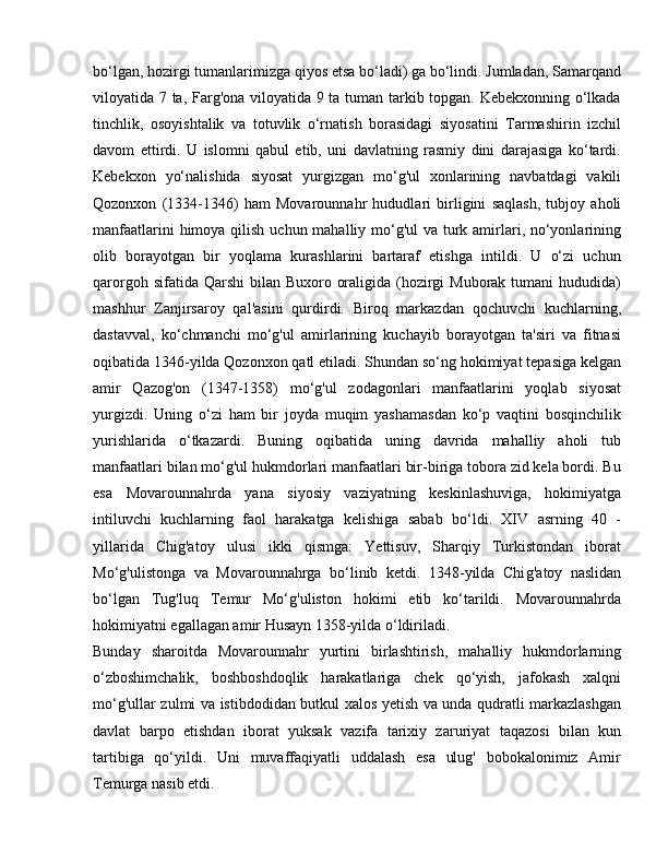 bo‘lgan, hozirgi tumanlarimizga qiyos etsa bo‘ladi) ga bo‘lindi. Jumladan, Samarqand
viloyatida 7 ta, Farg'ona viloyatida 9 ta tuman tarkib topgan. Kebekxonning o‘lkada
tinchlik,   osoyishtalik   va   totuvlik   o‘rnatish   borasidagi   siyosatini   Tarmashirin   izchil
davom   ettirdi.   U   islomni   qabul   etib,   uni   davlatning   rasmiy   dini   darajasiga   ko‘tardi.
Kebekxon   yo‘nalishida   siyosat   yurgizgan   mo‘g'ul   xonlarining   navbatdagi   vakili
Qozonxon   (1334-1346)   ham   Movarounnahr   hududlari   birligini   saqlash,   tubjoy   aholi
manfaatlarini  himoya qilish uchun mahalliy mo‘g'ul va turk amirlari, no‘yonlarining
olib   borayotgan   bir   yoqlama   kurashlarini   bartaraf   etishga   intildi.   U   o‘zi   uchun
qarorgoh sifatida Qarshi  bilan  Buxoro oraligida (hozirgi  Muborak  tumani  hududida)
mashhur   Zanjirsaroy   qal'asini   qurdirdi.   Biroq   markazdan   qochuvchi   kuchlarning,
dastavval,   ko‘chmanchi   mo‘g'ul   amirlarining   kuchayib   borayotgan   ta'siri   va   fitnasi
oqibatida 1346-yilda Qozonxon qatl etiladi. Shundan so‘ng hokimiyat tepasiga kelgan
amir   Qazog'on   (1347-1358)   mo‘g'ul   zodagonlari   manfaatlarini   yoqlab   siyosat
yurgizdi.   Uning   o‘zi   ham   bir   joyda   muqim   yashamasdan   ko‘p   vaqtini   bosqinchilik
yurishlarida   o‘tkazardi.   Buning   oqibatida   uning   davrida   mahalliy   aholi   tub
manfaatlari bilan mo‘g'ul hukmdorlari manfaatlari bir-biriga tobora zid kela bordi. Bu
esa   Movarounnahrda   yana   siyosiy   vaziyatning   keskinlashuviga,   hokimiyatga
intiluvchi   kuchlarning   faol   harakatga   kelishiga   sabab   bo‘ldi.   XIV   asrning   40   -
yillarida   Chig'atoy   ulusi   ikki   qismga:   Yettisuv,   Sharqiy   Turkistondan   iborat
Mo‘g'ulistonga   va   Movarounnahrga   bo‘linib   ketdi.   1348-yilda   Chi g' atoy   naslidan
bo‘lgan   Tug'luq   Temur   Mo‘g'uliston   hokimi   etib   ko‘tarildi.   Movarounnahrda
hokimiyatni egallagan amir Husayn 1358-yilda o‘ldiriladi.
Bunday   sharoitda   Movarounnahr   yurtini   birlashtirish,   mahalliy   hukmdorlarning
o‘zboshimchalik,   boshboshdoqlik   harakatlariga   chek   qo‘yish,   jafokash   xalqni
mo‘g'ullar zulmi va istibdodidan butkul xalos yetish va unda qudratli markazlashgan
davlat   barpo   etishdan   iborat   yuksak   vazifa   tarixiy   zaruriyat   taqazosi   bilan   kun
tartibiga   qo‘yildi.   Uni   muvaffaqiyatli   uddalash   esa   ulug'   bobokalonimiz   Amir
Temurga nasib etdi. 