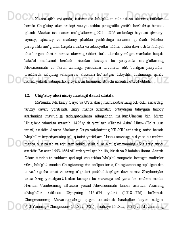 Xulosa   qilib   aytganda,   tariximizda   Mo‘g‘ullar   sulolasi   va   ularning   istilolari
hamda   Chig‘atoy   ulusi   undagi   vaziyat   ushbu   paragrafda   yoritib   berilishiga   harakat
qilindi.   Mazkur   ish   asosan   mo‘g‘ullarning   XII   –   XIV   asrlardagi   hayotini   ijtimoiy,
siyosiy,   iqtisodiy   va   madaniy   jihatdan   yortilishiga   hissasini   qo‘shadi.   Mazkur
paragrafda mo‘g‘ullar haqida manba va adabiyotlar tahlili, ushbu davr ustida faoliyat
olib   borgan   olimlar   hamda   ularning   ishlari,   turli   tillarda   yozilgan   manbalar   haqida
batafsil   ma’lumot   beriladi.   Bundan   tashqari   bu   jarayonda   mo‘g‘ullarning
Movaraunnahr   va   Turon   zaminga   yurushlari   davomida   olib   borilgan   jarayonlar,
urushlarda   xalqning   vatanparvar   shaxslari   ko‘rsatgan   fidoyilik,   dushmanga   qarshi
nafrat, yuksak vatanparlik g‘oyalarini tarannum etuvchi insonlar e’tirof etiladi.
I.2. Chig‘atoy ulusi nisbiy mustaqil davlat sifatida
  Ma'lumki, Markaziy Osiyo va O‘rta sharq mamlakatlarining XII-XIII asrlardagi
tarixiy   davrni   yoritishda   ilmiy   manba   xizmatini   o‘taydigan   talaygina   tarixiy
asarlarning   mavjudligi   tadqiqotchilarga   allaqachon   ma’lum.Ulardan   biri   Mirzo
Ulug‘bek   qalamiga   mansub,   1425-yilda   yozilgan   «Tarix-i   Arba’   Ulus»   (To‘rt   ulus
tarixi) asaridir. Asarda Markaziy Osiyo xalqlarining XII-XIII asrlardagi tarixi hamda
Mug‘ullar imperiyasining to‘liq tarixi yoritilgan. Ushbu mavzuga oid yana bir muhim
manba   oliy   nasab   va   toju  taxt   sohibi,   yirik  olim   Abulg‘ozixonning   «Shajarayi   turk»
asaridir. Bu asar 1663-1664 yillarda yozilgan bo‘lib, kirish va 9 bobdan iborat. Asarda
Odam   Atodan   to   turklarni   qadimgi   xonlaridan   Mo‘g‘ul   xongacha   kechgan   xodisalar
zikri, Mo‘g‘ul xondan-Chingizxongacha bo‘lgan tarix, Chingizxonning tug‘ilganidan
to   vafotigacha   tarixi   va   uning   o‘g‘illari   podsholik   qilgan   davr   hamda   Shayboniylar
tarixi   keng   yoritilgan.Ulardan   tashqari   bu   mavzuga   oid   yana   bir   muhim   manba
Herman   Vamberining   «Buxoro   yoxud   Movarounnahr   tarixi»   asaridir.   Asarning
«Mug‘ullar   istilosi»   Xijriyning   615-624   yillari   (1218-1226)   bo‘limida
Chingizxonning   Movarounnahrga   qilgan   istilochilik   harakatlari   bayon   etilgan.
V.G.Yanning «Chingizxan» (Nukus, 1981), «Batыy» (Nukus, 1982) va M.Ivaninning 