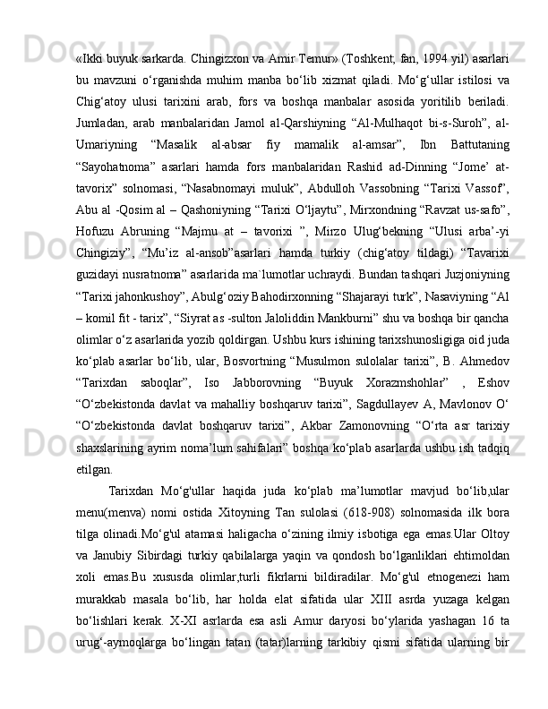 «Ikki buyuk sarkarda. Chingizxon va Amir Temur» (Toshkent; fan, 1994 yil) asarlari
bu   mavzuni   o‘rganishda   muhim   manba   bo‘lib   xizmat   qiladi.   Mo‘g‘ullar   istilosi   va
Chig‘atoy   ulusi   tarixini   arab,   fors   va   boshqa   manbalar   asosida   yoritilib   beriladi.
Jumladan,   arab   manbalaridan   Jamol   al-Qarshiyning   “Al-Mulhaqot   bi-s-Suroh”,   al-
Umariyning   “Masalik   al-absar   fiy   mamalik   al-amsar”,   Ibn   Battutaning
“Sayohatnoma”   asarlari   hamda   fors   manbalaridan   Rashid   ad-Dinning   “Jome’   at-
tavorix”   solnomasi,   “Nasabnomayi   muluk”,   Abdulloh   Vassobning   “Tarixi   Vassof”,
Abu al -Qosim al – Qashoniyning “Tarixi O‘ljaytu”, Mirxondning “Ravzat  us-safo”,
Hofuzu   Abruning   “Majmu   at   –   tavorixi   ”,   Mirzo   Ulug‘bekning   “Ulusi   arba’-yi
Chingiziy”,   “Mu’iz   al-ansob”asarlari   hamda   turkiy   (chig‘atoy   tildagi)   “Tavarixi
guzidayi nusratnoma” asarlarida ma`lumotlar uchraydi. Bundan tashqari Juzjoniyning
“Tarixi jahonkushoy”, Abulg‘oziy Bahodirxonning “Shajarayi turk”, Nasaviyning “Al
– komil fit - tarix”, “Siyrat as -sulton Jaloliddin Mankburni” shu va boshqa bir qancha
olimlar o‘z asarlarida yozib qoldirgan. Ushbu kurs ishining tarixshunosligiga oid juda
ko‘plab   asarlar   bo‘lib,   ular,   Bosvortning   “Musulmon   sulolalar   tarixi”,   B.   Ahmedov
“Tarixdan   saboqlar”,   Iso   Jabborovning   “Buyuk   Xorazmshohlar”   ,   Eshov
“O‘zbekistonda   davlat   va   mahalliy   boshqaruv   tarixi”,   Sagdullayev   A,   Mavlonov   O‘
“O‘zbekistonda   davlat   boshqaruv   tarixi”,   Akbar   Zamonovning   “O‘rta   asr   tarixiy
shaxslarining ayrim  noma’lum sahifalari” boshqa ko‘plab asarlarda ushbu ish tadqiq
etilgan. 
Tarixdan   Mo‘g'ullar   haqida   juda   ko‘plab   ma’lumotlar   mavjud   bo‘lib,ular
menu(menva)   nomi   ostida   Xitoyning   Tan   sulolasi   (618-908)   solnomasida   ilk   bora
tilga   olinadi.Mo‘g'ul   atamasi   haligacha   o‘zining   ilmiy   isbotiga   ega   emas.Ular   Oltoy
va   Janubiy   Sibirdagi   turkiy   qabilalarga   yaqin   va   qondosh   bo‘lganliklari   ehtimoldan
xoli   emas.Bu   xususda   olimlar,turli   fikrlarni   bildiradilar.   Mo‘g'ul   etnogenezi   ham
murakkab   masala   bo‘lib,   har   holda   elat   sifatida   ular   XIII   asrda   yuzaga   kelgan
bo‘lishlari   kerak.   X-XI   asrlarda   esa   asli   Amur   daryosi   bo‘ylarida   yashagan   16   ta
urug‘-aymoqlarga   bo‘lingan   tatan   (tatar)larning   tarkibiy   qismi   sifatida   ularning   bir 