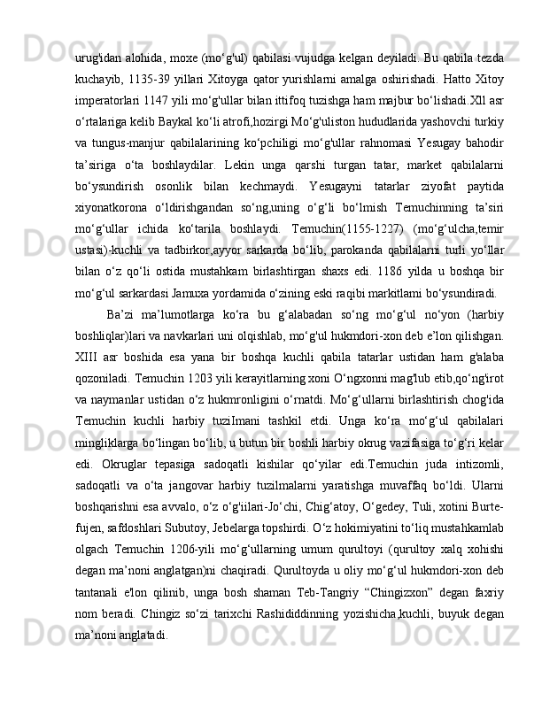 urug'idan  alohida, moxe (mo‘g'ul)  qabilasi  vujudga kelgan  deyiladi. Bu qabila tezda
kuchayib,   1135-39   yillari   Xitoyga   qator   yurishlarni   amalga   oshirishadi.   Hatto   Xitoy
imperatorlari 1147 yili mo‘g'ullar bilan ittifoq tuzishga ham majbur bo‘lishadi.Xll asr
o‘rtalariga kelib Baykal ko‘li atrofi,hozirgi Mo‘g'uliston hududlarida yashovchi turkiy
va   tungus-manjur   qabilalarining   ko‘pchiligi   mo‘g'ullar   rahnomasi   Yesugay   bahodir
ta’siriga   o‘ta   boshlaydilar.   Lekin   unga   qarshi   turgan   tatar,   market   qabilalarni
bo‘ysundirish   osonlik   bilan   kechmaydi.   Yesugayni   tatarlar   ziyofat   paytida
xiyonatkorona   o‘ldirishgandan   so‘ng,uning   o‘g‘li   bo‘lmish   Temuchinning   ta’siri
mo‘g‘ullar   ichida   ko‘tarila   boshlaydi.   Temuchin(1155-1227)   (mo‘g‘ulcha,temir
ustasi)-kuchli   va   tadbirkor,ayyor   sarkarda   bo‘lib,   parokanda   qabilalarni   turli   yo‘llar
bilan   o‘z   qo‘li   ostida   mustahkam   birlashtirgan   shaxs   edi.   1186   yilda   u   boshqa   bir
mo‘g‘ul sarkardasi Jamuxa yordamida o‘zining eski raqibi markitlami bo‘ysundiradi. 
Ba’zi   ma’lumotlarga   ko‘ra   bu   g‘alabadan   so‘ng   mo‘g‘ul   no‘yon   (harbiy
boshliqlar)lari va navkarlari uni olqishlab, mo‘g'ul hukmdori-xon deb e’lon qilishgan.
XIII   asr   boshida   esa   yana   bir   boshqa   kuchli   qabila   tatarlar   ustidan   ham   g'alaba
qozoniladi. Temuchin 1203 yili kerayitlarning xoni O‘ngxonni mag'lub etib,qo‘ng'irot
va naymanlar   ustidan  o‘z  hukmronligini   o‘rnatdi. Mo‘g‘ullarni  birlashtirish  chog'ida
Temuchin   kuchli   harbiy   tuziImani   tashkil   etdi.   Unga   ko‘ra   mo‘g‘ul   qabilalari
mingliklarga bo‘lingan bo‘lib, u butun bir boshli harbiy okrug vazifasiga to‘g‘ri kelar
edi.   Okruglar   tepasiga   sadoqatli   kishilar   qo‘yilar   edi.Temuchin   juda   intizomli,
sadoqatli   va   o‘ta   jangovar   harbiy   tuzilmalarni   yaratishga   muvaffaq   bo‘ldi.   Ularni
boshqarishni esa avvalo, o‘z o‘g'iilari-Jo‘chi, Chig‘atoy, O‘gedey, Tuli, xotini Burte-
fujen, safdoshlari Subutoy, Jebelarga topshirdi. O‘z hokimiyatini to‘liq mustahkamlab
olgach   Temuchin   1206-yili   mo‘g‘ullarning   umum   qurultoyi   (qurultoy   xalq   xohishi
degan ma’noni anglatgan)ni chaqiradi. Qurultoyda u oliy mo‘g‘ul hukmdori-xon deb
tantanali   e'lon   qilinib,   unga   bosh   shaman   Teb-Tangriy   “Chingizxon”   degan   faxriy
nom   beradi.   Chingiz   so‘zi   tarixchi   Rashididdinning   yozishicha,kuchli,   buyuk   degan
ma’noni anglatadi.  