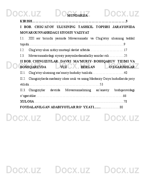 MUNDARIJA
KIRISH………………………………………………………………………….3
I   BOB.   CHIG‘ATOY   ULUSINING   TASHKIL   TOPISHI   JARAYONIDA
MOVAROUNNAHRDAGI SIYOSIY VAZIYAT
I.1. XIII   asr   birinchi   yarmida   Movarounnahr   va   Chig‘atoy   ulusining   tashkil
topishi..................................................................................................................9
I.2. Chig‘atoy ulusi nisbiy mustaqil davlat sifatida………………………….17
I.3.  Movarounnahrdagi siyosiy jarayonlardamahalliy amirlar roli…………..25
II BOB. CHINGIZIYLAR   DAVRI   MA MURIY- BOSHQARUV   TIZIMI VAʼ
BOSHQARUVDA   YUZ   BERGAN   O‘ZGARISHLAR
II.1.  Chig‘atoy ulusining ma muriy-hududiy tuzilishi………………………..40	
ʼ
II.2. Chingiziylarda markaziy idora usuli va uning Markaziy Osiyo hududlarida joriy
etilishi……………………………………………………….53
II.3.  Chingiziylar   davrida   Movarounnahrning   an anaviy   boshqaruvidagi	
ʼ
o‘zgarishlar…………………………………………………………………….66
XULOSA ............................................................................................................78
FOYDALANILGAN ADABIYOTLAR RO‘ YXATI........ .......................80 