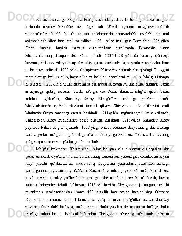 XII   asr   oxirlariga   kelganda   Mo‘g‘ulistonda   yashovchi   turli   qabila   va   urug‘lar
o‘rtasida   siyosiy   kurashlar   avj   olgan   edi.   Ularda   ayniqsa   urug‘-aymoqchilik
munosabatlari   kuchli   bo‘lib,   asosan   ko‘chmanchi   chorvachilik,   ovchilik   va   mol
ayirboshlash   bilan   kun   kechirar   edilar.   1155   -   yilda   tug‘ilgan   Temuchin   1206-yilda
Onon   daryosi   buyida   maxsus   chaqirtirilgan   qurultoyda   Temuchin   butun
Mug‘ulistonning   Hoqoni   deb   e’lon   qilindi.   1207-1208   yillarda   Enasoy   (Enisey)
havzasi,   Yettisuv   viloyatining   shimoliy   qismi   bosib   olinib,   u   yerdagi   uyg‘urlar   ham
to‘liq buysundirildi. 1209 yilda Chingizxon Xitoyning shimoli-sharqiydagi  Tongg‘ut
mamlakatiga hujum qilib, katta o‘lja va ko‘plab odamlarni qul qilib, Mo‘g‘ulistonga
olib ketdi. 1211-1215 yillar davomida esa avval Xitoyga hujum qilib, qudratli  Tszin
armiyasiga   qattiq   zarbalar   berdi,   so‘ngra   esa   Pekin   shahrini   ishg‘ol   qildi.   Tszin
sulolasi   ag‘darilib,   Shimoliy   Xitoy   Mo‘g‘ullar   davlatiga   qo‘shib   olindi.
Mo‘g‘ulistonda   qudratli   davlatni   tashkil   qilgan   Chingizxon   o‘z   e’tiborini   endi
Markaziy   Osiyo   tomonga   qarata   boshladi.   1211-yilda   uyg'urlar   yeri   istilo   etilgach,
Chingizxon   Xitoy   hududlarini   bosib   olishga   kirishadi.   1215-yilda   Shimoliy   Xitoy
poytaxti   Pekin   ishg'ol   qilinadi.   1217-yilga   kelib,   Xuanxe   daryosining   shimolidagi
barcha yerlar mo‘g'ullar qo‘l ostiga o‘tadi. 1218-yilga kelib esa Yettisuv hududining
qolgan qismi ham mo‘g'ullarga tobe bo‘ladi.
Mo‘g'ul   hukmdori   Xorazmshoh   bilan   bo‘lgan   o‘z   diplomatik   aloqasida   shu
qadar ustakorlik yo‘lini tutdiki, bunda uning tomonidan yuborilgan elchilik missiyasi
faqat   yaxshi   qo‘shnichilik,   savdo-sotiq   aloqalarini   yaxshilash,   mustahkamlashga
qaratilgan nomayu samimiy tilaklarni Xorazm hukmdoriga yetkazib turdi. Amalda esa
o‘z   bosqinini   qanday   yo‘llar   bilan   amalga   oshirish   choralarini   ko‘rib   bordi,   bunga
sababu   bahonalar   izladi.   Nihoyat,   1218-yil   kuzida   Chingizxon   jo‘natgan,   tarkibi
musulmon   savdogarlaridan   iborat   450   kishilik   boy   savdo   karvonining   O‘trorda
Xorazmshoh   ishorasi   bilan   talanishi   va   yo‘q   qilinishi   mo‘g'ullar   uchun   shunday
muhim   ashyoi   dalil   bo‘ldiki,   bu   hoi   ikki   o‘rtada   yuz   berishi   muqarrar   bo‘lgan   katta
urushga   sabab   bo‘ldi.   Mo‘g'ul   hukmdori   Chingizxon   o‘zining   ko‘p   sonli   qo‘shini 