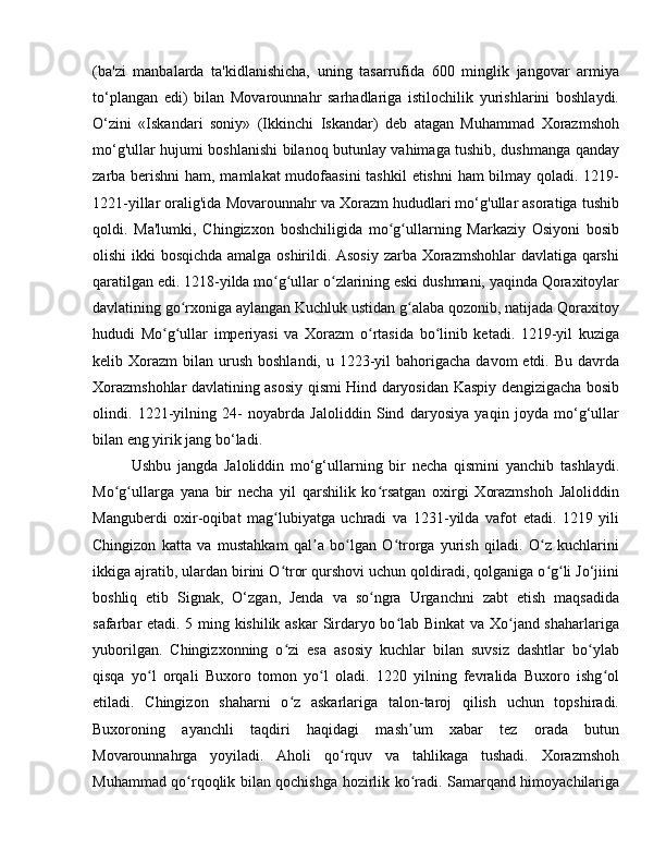 (ba'zi   manbalarda   ta'kidlanishicha,   uning   tasarrufida   600   minglik   jangovar   armiya
to‘plangan   edi)   bilan   Movarounnahr   sarhadlariga   istilochilik   yurishlarini   boshlaydi.
O‘zini   «Iskandari   soniy»   (Ikkinchi   Iskandar)   deb   atagan   Muhammad   Xorazmshoh
mo‘g'ullar hujumi boshlanishi bilanoq butunlay vahimaga tushib, dushmanga qanday
zarba berishni ham, mamlakat  mudofaasini  tashkil  etishni  ham  bilmay qoladi. 1219-
1221-yillar oralig'ida Movarounnahr va Xorazm hududlari mo‘g'ullar asoratiga tushib
qoldi.   Ma'lumki,   Chingizxon   boshchiligida   mo g ullarning   Markaziy   Osiyoni   bosibʻ ʻ
olishi ikki bosqichda amalga oshirildi. Asosiy zarba Xorazmshohlar davlatiga qarshi
qaratilgan edi. 1218-yilda mo g ullar o zlarining eski dushmani, yaqinda Qoraxitoylar	
ʻ ʻ ʻ
davlatining go rxoniga aylangan Kuchluk ustidan g alaba qozonib, natijada Qoraxitoy	
ʻ ʻ
hududi   Mo g ullar   imperiyasi   va   Xorazm   o rtasida   bo linib   ketadi.   1219-yil   kuziga	
ʻ ʻ ʻ ʻ
kelib Xorazm   bilan urush  boshlandi,  u 1223-yil  bahorigacha  davom  etdi.  Bu  davrda
Xorazmshohlar davlatining asosiy qismi Hind daryosidan Kaspiy dengizigacha bosib
olindi.   1221-yilning   24-   noyabrda   Jaloliddin   Sind   daryosiya   yaqin   joyda   mo‘g‘ullar
bilan eng yirik jang bo‘ladi. 
Ushbu   jangda   Jaloliddin   mo‘g‘ullarning   bir   necha   qismini   yanchib   tashlaydi.
Mo g ullarga   yana   bir   necha   yil   qarshilik   ko rsatgan   oxirgi   Xorazmshoh   Jaloliddin	
ʻ ʻ ʻ
Manguberdi   oxir-oqibat   mag lubiyatga   uchradi   va   1231-yilda   vafot   etadi.   1219   yili	
ʻ
Chingizon   katta   va   mustahkam   qal a   bo lgan   O trorga   yurish   qiladi.   O z   kuchlarini	
ʼ ʻ ʻ ʻ
ikkiga ajratib, ulardan birini O tror qurshovi uchun qoldiradi, qolganiga o g li Jo‘jiini	
ʻ ʻ ʻ
boshliq   etib   Signak,   O‘zgan,   Jenda   va   so ngra   Urganchni   zabt   etish   maqsadida	
ʻ
safarbar etadi. 5 ming kishilik askar  Sirdaryo bo lab Binkat va Xo jand shaharlariga	
ʻ ʻ
yuborilgan.   Chingizxonning   o zi   esa   asosiy   kuchlar   bilan   suvsiz   dashtlar   bo ylab	
ʻ ʻ
qisqa   yo l   orqali   Buxoro   tomon   yo l   oladi.   1220   yilning   fevralida   Buxoro   ishg ol	
ʻ ʻ ʻ
etiladi.   Chingizon   shaharni   o z   askarlariga   talon-taroj   qilish   uchun   topshiradi.	
ʻ
Buxoroning   ayanchli   taqdiri   haqidagi   mash um   xabar   tez   orada   butun	
ʼ
Movarounnahrga   yoyiladi.   Aholi   qo rquv   va   tahlikaga   tushadi.   Xorazmshoh	
ʻ
Muhammad qo rqoqlik bilan qochishga hozirlik ko radi. Samarqand himoyachilariga	
ʻ ʻ 