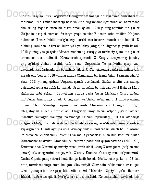 boshchilik qilgan turk To g ayxon Chingizxon xizmatiga o tishga umid qilib shaharniʻ ʻ ʻ
topshiradi. Mo g ullar shaharga bostirib kirib qirg inbarot uyushtiradilar. Samarqand	
ʻ ʻ ʻ
aholisining   faqat   to rtdan   bir   qismi   omon   qoladi.   1220-yilning   aprelida   mo g ullar	
ʻ ʻ ʻ
Xo jandni   ishg ol   etadilar.   Sirdaryo   yaqinida   ular   Binkatni   zabt   etadilar.   Xo jand	
ʻ ʻ ʻ
hukmdori   Temur   Malik   mo g ullarga   qarshi   mardonavor   kurash   olib   boradi.   U	
ʻ ʻ
o zining   kam   sonli   askarlari   bilan   yo l-yo lakay   jang   qilib   Urganchga   yetib   keladi.	
ʻ ʻ ʻ
1220-yilning yoziga qadar Movarounnahrning sharqiy va markaziy qismi mo g ullar	
ʻ ʻ
tomonidan   bosib   olinadi.   Xorazmshoh   qochadi.   U   Kaspiy   dengizining   janubiy
qirg og idagi   Ashura   orolida   vafot   etadi.   Urganchda   Temur   Malik   qisqa   vaqt	
ʻ ʻ
davomida xalq lashkarlariga boshchilik qiladi. U Chingizxonga qarshi muvaffaqiyatli
kurash olib boradi. 1220-yilning kuzida Chingizxon bir hamla bilan Termizni ishg ol	
ʻ
etadi.   1221-yilning   qishida   Urganch   qamali   boshlanadi.   Shahar   aholisi   dushmanga
qahramonlarcha qarshilik ko rsatadi. Urganch taslim bo lishidan avval Balx va Marv	
ʻ ʻ
shaharlari   zabt   etiladi.   1221-yilning   yoziga   qadar   butun   Markaziy   Osiyo   hududi
mo g ullar   tasarrufiga   o tadi.   Chingizxon   vafotidan   so ng   mo g ul   imperiyasining	
ʻ ʻ ʻ ʻ ʻ ʻ
merosxo rlar   o rtasidagi   taqsimoti   natijasida   Movarounnahr   Chingizxon   o g li	
ʻ ʻ ʻ ʻ
Chig atoy   ulusi   deb   e tirof   etiladi.   Chig atoy   saroyi   uchun   o lpon   yig ish   vazifasi	
ʻ ʼ ʻ ʻ ʻ
mahalliy   savdogar   Mahmud   Yalavochga   ishonib   topshiriladi.   XII   asr   oxirlariga
kelganda Mo‘g‘ulistonda yashovchi turli qabila va urug‘lar o‘rtasida siyosiy kurashlar
avj olgan edi. Ularda ayniqsa urug‘-aymoqchilik munosabatlari kuchli bo‘lib, asosan
ko‘chmanchi   chorvachilik,   ovchilik   va   mol   ayirboshlash   bilan   kun   kechirar   edilar.
Xorazmshohlar  davlati Oloviddin Muhammad podsholik qilgan davrida (1200-1220)
Samarqand va O‘trorni qoraxoniylardan tortib oladi, uzoq G‘aznagacha (Afg‘oniston
janubi)   o‘z   chegarasini   kengaytirib,   G‘arbiy   Eron   va   Ozarbayjonni   bo‘ysundiradi.
Dashti   Qipchoqning   ichkari   hududlariga   kirib   boradi.   Ma’lumotlarga   ko‘ra,   25   dan
ortiq   mamlakat   unga   aram   bo‘lgan.   Shu   tufayli   Oloviddin   Muhammad   erishilgan
ulkan   yutuqlardan   ortiqcha   kibrlanib,   o‘zini   “Iskandari   Soniy”,   ya’ni   ikkinchi
Iskandar   deb   e’lon  qiladi.   Mo‘g‘ullar   istilosi   arafasida   Xorazmshohlar   davlatida  asli 