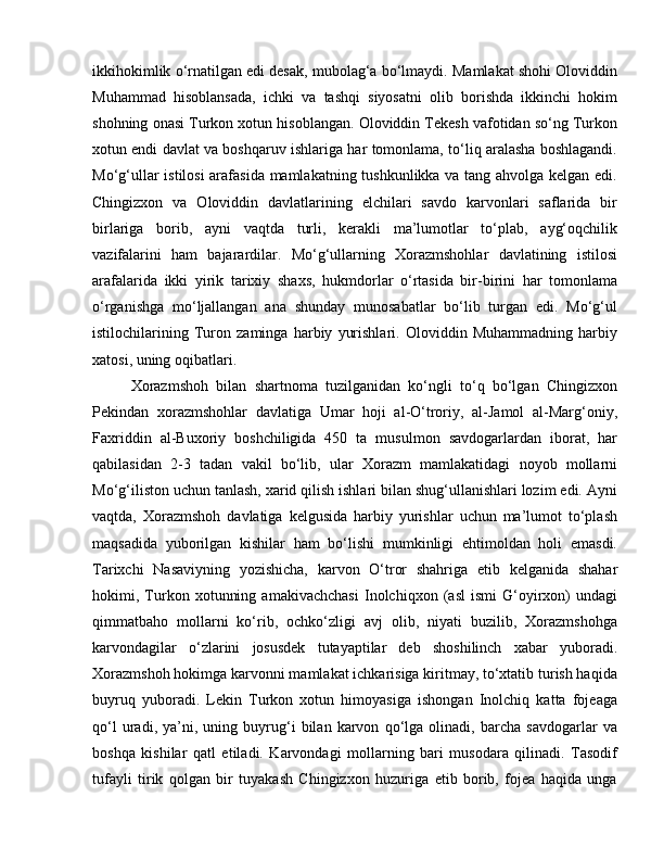 ikkihokimlik o‘rnatilgan edi desak, mubolag‘a bo‘lmaydi. Mamlakat shohi Oloviddin
Muhammad   hisoblansada,   ichki   va   tashqi   siyosatni   olib   borishda   ikkinchi   hokim
shohning onasi Turkon xotun hisoblangan. Oloviddin Tekesh vafotidan so‘ng Turkon
xotun endi davlat va boshqaruv ishlariga har tomonlama, to‘liq aralasha boshlagandi.
Mo‘g‘ullar istilosi arafasida mamlakatning tushkunlikka va tang ahvolga kelgan edi.
Chingizxon   va   Oloviddin   davlatlarining   elchilari   savdo   karvonlari   saflarida   bir
birlariga   borib,   ayni   vaqtda   turli,   kerakli   ma’lumotlar   to‘plab,   ayg‘oqchilik
vazifalarini   ham   bajarardilar.   Mo‘g‘ullarning   Xorazmshohlar   davlatining   istilosi
arafalarida   ikki   yirik   tarixiy   shaxs,   hukmdorlar   o‘rtasida   bir-birini   har   tomonlama
o‘rganishga   mo‘ljallangan   ana   shunday   munosabatlar   bo‘lib   turgan   edi.   Mo‘g‘ul
istilochilarining   Turon   zaminga   harbiy   yurishlari.   Oloviddin   Muhammadning   harbiy
xatosi, uning oqibatlari. 
Xorazmshoh   bilan   shartnoma   tuzilganidan   ko‘ngli   to‘q   bo‘lgan   Chingizxon
Pekindan   xorazmshohlar   davlatiga   Umar   hoji   al-O‘troriy,   al-Jamol   al-Marg‘oniy,
Faxriddin   al-Buxoriy   boshchiligida   450   ta   musulmon   savdogarlardan   iborat,   har
qabilasidan   2-3   tadan   vakil   bo‘lib,   ular   Xorazm   mamlakatidagi   noyob   mollarni
Mo‘g‘iliston uchun tanlash, xarid qilish ishlari bilan shug‘ullanishlari lozim edi. Ayni
vaqtda,   Xorazmshoh   davlatiga   kelgusida   harbiy   yurishlar   uchun   ma’lumot   to‘plash
maqsadida   yuborilgan   kishilar   ham   bo‘lishi   mumkinligi   ehtimoldan   holi   emasdi.
Tarixchi   Nasaviyning   yozishicha,   karvon   O‘tror   shahriga   etib   kelganida   shahar
hokimi,   Turkon   xotunning   amakivachchasi   Inolchiqxon   (asl   ismi   G‘oyirxon)   undagi
qimmatbaho   mollarni   ko‘rib,   ochko‘zligi   avj   olib,   niyati   buzilib,   Xorazmshohga
karvondagilar   o‘zlarini   josusdek   tutayaptilar   deb   shoshilinch   xabar   yuboradi.
Xorazmshoh hokimga karvonni mamlakat ichkarisiga kiritmay, to‘xtatib turish haqida
buyruq   yuboradi.   Lekin   Turkon   xotun   himoyasiga   ishongan   Inolchiq   katta   fojeaga
qo‘l   uradi,   ya’ni,   uning   buyrug‘i   bilan   karvon   qo‘lga   olinadi,   barcha   savdogarlar   va
boshqa   kishilar   qatl   etiladi.   Karvondagi   mollarning   bari   musodara   qilinadi.   Tasodif
tufayli   tirik   qolgan   bir   tuyakash   Chingizxon   huzuriga   etib   borib,   fojea   haqida   unga 