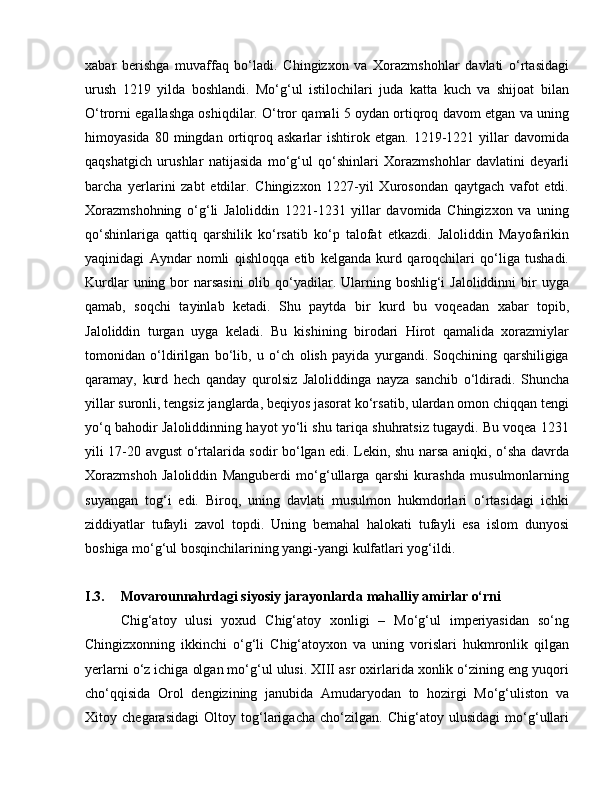 xabar   berishga   muvaffaq   bo‘ladi.   Chingizxon   va   Xorazmshohlar   davlati   o‘rtasidagi
urush   1219   yilda   boshlandi.   Mo‘g‘ul   istilochilari   juda   katta   kuch   va   shijoat   bilan
O‘trorni egallashga oshiqdilar. O‘tror qamali 5 oydan ortiqroq davom etgan va uning
himoyasida   80  mingdan   ortiqroq  askarlar   ishtirok  etgan.   1219-1221  yillar   davomida
qaqshatgich   urushlar   natijasida   mo‘g‘ul   qo‘shinlari   Xorazmshohlar   davlatini   deyarli
barcha   yerlarini   zabt   etdilar.   Chingizxon   1227-yil   Xurosondan   qaytgach   vafot   etdi.
Xorazmshohning   o‘g‘li   Jaloliddin   1221-1231   yillar   davomida   Chingizxon   va   uning
qo‘shinlariga   qattiq   qarshilik   ko‘rsatib   ko‘p   talofat   etkazdi.   Jaloliddin   Mayofarikin
yaqinidagi   Ayndar   nomli   qishloqqa   etib   kelganda   kurd   qaroqchilari   qo‘liga   tushadi.
Kurdlar  uning bor  narsasini  olib qo‘yadilar. Ularning boshlig‘i  Jaloliddinni  bir  uyga
qamab,   soqchi   tayinlab   ketadi.   Shu   paytda   bir   kurd   bu   voqeadan   xabar   topib,
Jaloliddin   turgan   uyga   keladi.   Bu   kishining   birodari   Hirot   qamalida   xorazmiylar
tomonidan   o‘ldirilgan   bo‘lib,   u   o‘ch   olish   payida   yurgandi.   Soqchining   qarshiligiga
qaramay,   kurd   hech   qanday   qurolsiz   Jaloliddinga   nayza   sanchib   o‘ldiradi.   Shuncha
yillar suronli, tengsiz janglarda, beqiyos jasorat ko‘rsatib, ulardan omon chiqqan tengi
yo‘q bahodir Jaloliddinning hayot yo‘li shu tariqa shuhratsiz tugaydi. Bu voqea 1231
yili 17-20 avgust o‘rtalarida sodir bo‘lgan edi. Lekin, shu narsa aniqki, o‘sha davrda
Xorazmshoh   Jaloliddin   Manguberdi   mo‘g‘ullarga   qarshi   kurashda   musulmonlarning
suyangan   tog‘i   edi.   Biroq,   uning   davlati   musulmon   hukmdorlari   o‘rtasidagi   ichki
ziddiyatlar   tufayli   zavol   topdi.   Uning   bemahal   halokati   tufayli   esa   islom   dunyosi
boshiga mo‘g‘ul bosqinchilarining yangi-yangi kulfatlari yog‘ildi.
I.3.  Movarounnahrdagi siyosiy jarayonlarda mahalliy amirlar o‘rni 
Chig‘atoy   ulusi   yoxud   Chig‘atoy   xonligi   –   Mo‘g‘ul   imperiyasidan   so‘ng
Chingizxonning   ikkinchi   o‘g‘li   Chig‘atoyxon   va   uning   vorislari   hukmronlik   qilgan
yerlarni o‘z ichiga olgan mo‘g‘ul ulusi. XIII asr oxirlarida xonlik o‘zining eng yuqori
cho‘qqisida   Orol   dengizining   janubida   Amudaryodan   to   hozirgi   Mo‘g‘uliston   va
Xitoy   chegarasidagi   Oltoy   tog‘larigacha   cho‘zilgan.   Chig‘atoy   ulusidagi   mo‘g‘ullari 