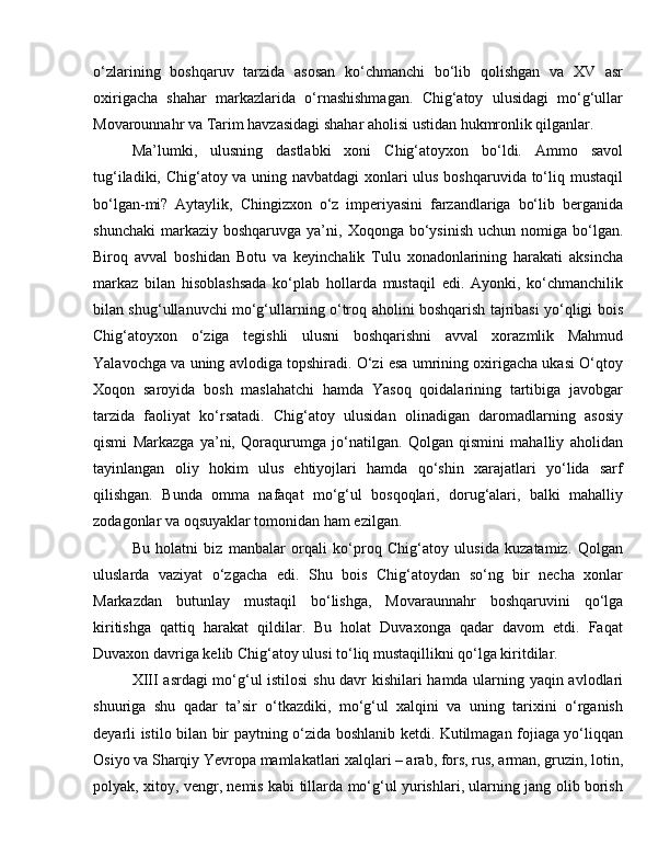 o‘zlarining   boshqaruv   tarzida   asosan   ko‘chmanchi   bo‘lib   qolishgan   va   XV   asr
oxirigacha   shahar   markazlarida   o‘rnashishmagan.   Chig‘atoy   ulusidagi   mo‘g‘ullar
Movarounnahr va Tarim havzasidagi shahar aholisi ustidan hukmronlik qilganlar. 
Ma’lumki,   ulusning   dastlabki   xoni   Chig‘atoyxon   bo‘ldi.   Ammo   savol
tug‘iladiki, Chig‘atoy va uning navbatdagi  xonlari ulus boshqaruvida to‘liq mustaqil
bo‘lgan-mi?   Aytaylik,   Chingizxon   o‘z   imperiyasini   farzandlariga   bo‘lib   berganida
shunchaki  markaziy boshqaruvga  ya’ni,  Xoqonga bo‘ysinish  uchun  nomiga bo‘lgan.
Biroq   avval   boshidan   Botu   va   keyinchalik   Tulu   xonadonlarining   harakati   aksincha
markaz   bilan   hisoblashsada   ko‘plab   hollarda   mustaqil   edi.   Ayonki,   ko‘chmanchilik
bilan shug‘ullanuvchi mo‘g‘ullarning o‘troq aholini boshqarish tajribasi yo‘qligi bois
Chig‘atoyxon   o‘ziga   tegishli   ulusni   boshqarishni   avval   xorazmlik   Mahmud
Yalavochga va uning avlodiga topshiradi. O‘zi esa umrining oxirigacha ukasi O‘qtoy
Xoqon   saroyida   bosh   maslahatchi   hamda   Yasoq   qoidalarining   tartibiga   javobgar
tarzida   faoliyat   ko‘rsatadi.   Chig‘atoy   ulusidan   olinadigan   daromadlarning   asosiy
qismi   Markazga   ya’ni,   Qoraqurumga   jo‘natilgan.   Qolgan   qismini   mahalliy   aholidan
tayinlangan   oliy   hokim   ulus   ehtiyojlari   hamda   qo‘shin   xarajatlari   yo‘lida   sarf
qilishgan.   Bunda   omma   nafaqat   mo‘g‘ul   bosqoqlari,   dorug‘alari,   balki   mahalliy
zodagonlar va oqsuyaklar tomonidan ham ezilgan. 
Bu   holatni   biz   manbalar   orqali   ko‘proq   Chig‘atoy   ulusida   kuzatamiz.   Qolgan
uluslarda   vaziyat   o‘zgacha   edi.   Shu   bois   Chig‘atoydan   so‘ng   bir   necha   xonlar
Markazdan   butunlay   mustaqil   bo‘lishga,   Movaraunnahr   boshqaruvini   qo‘lga
kiritishga   qattiq   harakat   qildilar.   Bu   holat   Duvaxonga   qadar   davom   etdi.   Faqat
Duvaxon davriga kelib Chig‘atoy ulusi to‘liq mustaqillikni qo‘lga kiritdilar.
XIII asrdagi mo‘g‘ul istilosi  shu davr kishilari hamda ularning yaqin avlodlari
shuuriga   shu   qadar   ta’sir   o‘tkazdiki,   mo‘g‘ul   xalqini   va   uning   tarixini   o‘rganish
deyarli istilo bilan bir paytning o‘zida boshlanib ketdi. Kutilmagan fojiaga yo‘liqqan
Osiyo va Sharqiy Yevropa mamlakatlari xalqlari – arab, fors, rus, arman, gruzin, lotin,
polyak, xitoy, vengr, nemis kabi tillarda mo‘g‘ul yurishlari, ularning jang olib borish 