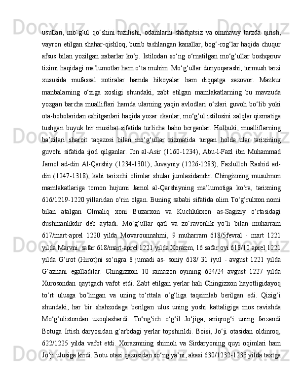 usullari,   mo‘g‘ul   qo‘shini   tuzilishi,   odamlarni   shafqatsiz   va   ommaviy   tarzda   qirish,
vayron etilgan shahar-qishloq, buzib tashlangan kanallar, bog‘-rog‘lar haqida chuqur
afsus  bilan  yozilgan xabarlar  ko‘p. Istilodan  so‘ng o‘rnatilgan mo‘g‘ullar  boshqaruv
tizimi haqidagi ma’lumotlar ham o‘ta muhim. Mo‘g‘ullar dunyoqarashi, turmush tarzi
xususida   mufassal   xotiralar   hamda   hikoyalar   ham   diqqatga   sazovor.   Mazkur
manbalarning   o‘ziga   xosligi   shundaki,   zabt   etilgan   mamlakatlarning   bu   mavzuda
yozgan   barcha   mualliflari   hamda   ularning   yaqin   avlodlari   o‘zlari   guvoh   bo‘lib   yoki
ota-bobolaridan eshitganlari haqida yozar ekanlar, mo‘g‘ul istilosini xalqlar qismatiga
tushgan   buyuk   bir   musibat   sifatida   turlicha   baho   berganlar.   Holbuki,   mualliflarning
ba’zilari   sharoit   taqazosi   bilan   mo‘g‘ullar   xizmatida   turgan   holda   ular   tarixining
guvohi   sifatida   ijod   qilganlar.   Ibn   al-Asir   (1160-1234),   Abu-l-Fazl   ibn   Muhammad
Jamol   ad-din   Al-Qarshiy   (1234-1301),   Juvayniy   (1226-1283),   Fazlulloh   Rashid   ad-
din   (1247-1318),   kabi   tarixchi   olimlar   shular   jumlasidandir.   Chingizning   musulmon
mamlakatlariga   tomon   hujumi   Jamol   al-Qarshiyning   ma’lumotiga   ko‘ra,   tarixning
616/1219-1220 yillaridan o‘rin olgan. Buning sababi  sifatida olim To‘g‘rulxon nomi
bilan   atalgan   Olmaliq   xoni   Buzarxon   va   Kuchlukxon   as-Sagiziy   o‘rtasidagi
dushmanlikdir   deb   aytadi.   Mo‘g‘ullar   qatl   va   zo‘ravonlik   yo‘li   bilan   muharram
617/mart-aprel   1220   yilda   Movarounnahrni,   9   muharram   618/5fevral   -   mart   1221
yilda Marvni, safar 618/mart-aprel 1221 yilda Xorazm, 16 safar oyi 618/10 aprel 1221
yilda   G‘irot   (Hirot)ni   so‘ngra   8   jumadi   as-   soniy   618/   31   iyul   -   avgust   1221   yilda
G‘aznani   egalladilar.   Chingizxon   10   ramazon   oyining   624/24   avgust   1227   yilda
Xurosondan   qaytgach   vafot   etdi.  Zabt   etilgan   yerlar   hali   Chingizxon   hayotligidayoq
to‘rt   ulusga   bo‘lingan   va   uning   to‘rttala   o‘g‘liga   taqsimlab   berilgan   edi.   Qizig‘i
shundaki,   har   bir   shahzodaga   berilgan   ulus   uning   yoshi   kattaligiga   mos   ravishda
Mo‘g‘ulistondan   uzoqlashardi.   To‘ng‘ich   o‘g‘il   Jo‘jiga,   aniqrog‘i   uning   farzandi
Botuga   Irtish   daryosidan   g‘arbdagi   yerlar   topshirildi.   Boisi,   Jo‘ji   otasidan   oldinroq,
622/1225   yilda   vafot   etdi.   Xorazmning   shimoli   va   Sirdaryoning   quyi   oqimlari   ham
Jo‘ji ulusiga kirdi. Botu otasi qazosidan so‘ng ya’ni, akasi 630/1232-1233 yilda taxtga 