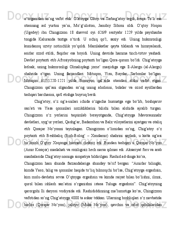 o‘tirganidan   so‘ng   vafot   etdi.   O‘ktoyga   Oltoy   va   Tarbag‘atoy   tegdi,   kenja   To‘li   esa
otasining   asl   yurtini   ya’ni,   Mo‘g‘uliston,   Janubiy   Sibirni   oldi.   O‘qtoy   Hoqon
(Ugedey)   ibn   Chingizxon   18   shavvol   oyi   626/9   sentyabr   1229   yilda   payshanba
tongida   Kaluranda   taxtga   o‘tirdi.   U   ochiq   qo‘l,   saxiy   edi.   Uning   hukmronligi
kunidanoq   uzviy   notinchlik   yo‘qoldi.   Mamlakatlar   qayta   tiklandi   va   himoyalandi,
asirlar   ozod   etildi,   faqirlar   esa   boyidi.   Uning   davrida   hamma   tinch-totuv   yashadi.
Davlat poytaxti etib Afrosiyobning poytaxti bo‘lgan Qora-qurum bo‘ldi. Chig‘atoyga
kelsak,   uning   hukmronligi   Olmaliqdagi   jome’   masjidiga   ega   Il-Alargu   (al-Alargu)
shahrida   o‘tgan.   Uning   farzandlari:   Mituqon,   Yisu,   Baydar,   Sarbonlar   bo‘lgan.
Mituqon   617/1220-1221   yilda   Bomiyon   qal’sida   otasidan   oldin   vafot   etgan.
Chingizxon   qal’ani   olgandan   so‘ng   uning   aholisini,   bolalar   va   ozod   ayollardan
tashqari barchasini, qatl etishga buyruq berdi. 
Chig‘atoy,   o‘z   og‘a-inilari   ichida   o‘zgacha   hurmatga   ega   bo‘lib,   boshqaruv
san’ati   va   Yasa   qonunlari   nozikliklarini   bilishi   bilan   alohida   ajralib   turgan.
Chingizxon   o‘z   yerlarini   taqsimlab   berayotganda,   Chig‘atoyga   Mavoraunnahr
davlatlari, uyg‘ur yerlari, Qashg‘ar, Badaxshon va Balx viloyatlarini ajratgan va otaliq
etib   Qorajar   No‘yonni   tayinlagan.   Chingizxon   o‘limidan   so‘ng,   Chig‘atoy   o‘z
poytaxti   etib   Beshbaliq   (Bish-Bolog‘   –   Xondamir)   shahrini   sayladi;   u   katta   og‘asi
bo‘lmish   O‘qtoy   Xoqonga   hurmati   cheksiz   edi.   Bundan   tashqari   u   Qorajar   No‘yon
(Amir Korajor) maslahati va roziligisiz hech narsa qilmas edi. Aksariyat fors va arab
manbalarida Chig‘atoy nomiga simpatiya bildirilgan. Rashid ad-dinga ko‘ra, 
Chingizxon   ham   shunda   farzandalariga   shunday   ta’rif   bergan:   “Amirlar   bilingki,
kimda Yaso, bilig va qonunlar haqida to‘liq bilmoqchi bo‘lsa, Chig‘atoyga ergashsin,
kim   molu-davlatni   sevsa   O‘qtoyga   ergashsin   va   kimda   raiyat   bilan   bo‘lishni,   ilmni,
qurol   bilan   ishlash   san’atini   o‘rganishni   istasa   Tuluga   ergashsin”.   Chig‘atoyning
qarorgohi  Ili daryosi  vodiysida edi. Rashididdinning ma’lumotiga ko‘ra, Chingizxon
vafotidan so‘ng Chig‘atoyga 4000 ta askar tekkan. Ularning boshliqlari o‘z navbatida
barlos   (Qorajar   No‘yon),   jaloyir   (Muka   No‘yon),   qavchin   va   orlot   qabilalaridan 