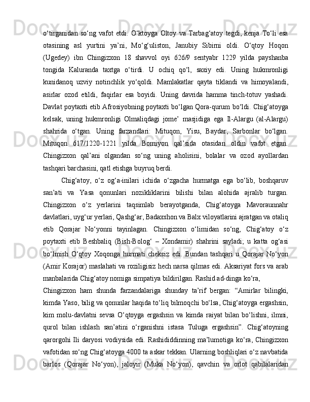 o‘tirganidan   so‘ng   vafot   etdi.   O‘ktoyga   Oltoy   va   Tarbag‘atoy   tegdi,   kenja   To‘li   esa
otasining   asl   yurtini   ya’ni,   Mo‘g‘uliston,   Janubiy   Sibirni   oldi.   O‘qtoy   Hoqon
(Ugedey)   ibn   Chingizxon   18   shavvol   oyi   626/9   sentyabr   1229   yilda   payshanba
tongida   Kaluranda   taxtga   o‘tirdi.   U   ochiq   qo‘l,   saxiy   edi.   Uning   hukmronligi
kunidanoq   uzviy   notinchlik   yo‘qoldi.   Mamlakatlar   qayta   tiklandi   va   himoyalandi,
asirlar   ozod   etildi,   faqirlar   esa   boyidi.   Uning   davrida   hamma   tinch-totuv   yashadi.
Davlat poytaxti etib Afrosiyobning poytaxti bo‘lgan Qora-qurum bo‘ldi. Chig‘atoyga
kelsak,   uning   hukmronligi   Olmaliqdagi   jome’   masjidiga   ega   Il-Alargu   (al-Alargu)
shahrida   o‘tgan.   Uning   farzandlari:   Mituqon,   Yisu,   Baydar,   Sarbonlar   bo‘lgan.
Mituqon   617/1220-1221   yilda   Bomiyon   qal’sida   otasidan   oldin   vafot   etgan.
Chingizxon   qal’ani   olgandan   so‘ng   uning   aholisini,   bolalar   va   ozod   ayollardan
tashqari barchasini, qatl etishga buyruq berdi. 
Chig‘atoy,   o‘z   og‘a-inilari   ichida   o‘zgacha   hurmatga   ega   bo‘lib,   boshqaruv
san’ati   va   Yasa   qonunlari   nozikliklarini   bilishi   bilan   alohida   ajralib   turgan.
Chingizxon   o‘z   yerlarini   taqsimlab   berayotganda,   Chig‘atoyga   Mavoraunnahr
davlatlari, uyg‘ur yerlari, Qashg‘ar, Badaxshon va Balx viloyatlarini ajratgan va otaliq
etib   Qorajar   No‘yonni   tayinlagan.   Chingizxon   o‘limidan   so‘ng,   Chig‘atoy   o‘z
poytaxti   etib   Beshbaliq   (Bish-Bolog‘   –   Xondamir)   shahrini   sayladi;   u   katta   og‘asi
bo‘lmish   O‘qtoy   Xoqonga   hurmati   cheksiz   edi.   Bundan   tashqari   u   Qorajar   No‘yon
(Amir Korajor) maslahati va roziligisiz hech narsa qilmas edi. Aksariyat fors va arab
manbalarida Chig‘atoy nomiga simpatiya bildirilgan. Rashid ad-dinga ko‘ra, 
Chingizxon   ham   shunda   farzandalariga   shunday   ta’rif   bergan:   “Amirlar   bilingki,
kimda Yaso, bilig va qonunlar haqida to‘liq bilmoqchi bo‘lsa, Chig‘atoyga ergashsin,
kim   molu-davlatni   sevsa   O‘qtoyga   ergashsin   va   kimda   raiyat   bilan   bo‘lishni,   ilmni,
qurol   bilan   ishlash   san’atini   o‘rganishni   istasa   Tuluga   ergashsin”.   Chig‘atoyning
qarorgohi  Ili daryosi  vodiysida edi. Rashididdinning ma’lumotiga ko‘ra, Chingizxon
vafotidan so‘ng Chig‘atoyga 4000 ta askar tekkan. Ularning boshliqlari o‘z navbatida
barlos   (Qorajar   No‘yon),   jaloyir   (Muka   No‘yon),   qavchin   va   orlot   qabilalaridan