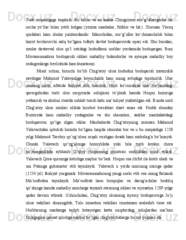 Turk   xoqonligiga   taqaladi.   Bu   bilim   va   an’analar   Chingizxon   mo‘g‘ullarigacha   bir
necha   yo‘llar   bilan   yetib   kelgan   (yozma   manbalar,   folklor   va   hk.).   Xususan   Yasoq
qoidalari   ham   shular   jumlasidandir.   Ikkinchidan,   mo‘g‘ullar   ko‘chmanchilik   bilan
hayot   kechiruvchi   xalq   bo‘lgani   tufayli   davlat   boshqaruvida   epsiz   edi.   Shu   boisdan,
xonlar   dastavval   ulus   qo‘l   ostidagi   hududlarni   noiblar   yordamida   boshqargan.   Buni
Movaraunnahrni   boshqarish   ishlari   mahalliy   hukmdorlar   va   ayniqsa   mahalliy   boy
zodagonlarga berilishida ham kuzatamiz. 
Misol   uchun,   birinchi   bo‘lib   Chig‘atoy   ulusi   hududini   boshqarish   xorazmlik
savdogar   Mahmud   Yalavochga   keyinchalik   ham   uning   avlodiga   topshirildi.   Ular
xonning   noibi   sifatida   faoliyat   olib   borishdi.   Noib   ko‘rinishida   ular   Ho‘janddagi
qarorgohidan   turib   ulus   miqyosida   soliqlarni   to‘plash   hamda   Hoqon   huzuriga
yetkazish va aholini itoatda ushlab turish kabi ma’suliyat yuklatilgan edi. Bunda noib
Chig‘atoy   ulusi   xonlari   oldida   hisobot   berishlari   shart   emas   edi.   Huddi   shunday
Buxoroda   ham   mahalliy   zodagonlar   va   din   ulamolari,   sadrlar   mamlakatdagi
boshqaruvni   qo‘lga   olgan   edilar.   Manbalarda   Chig‘atoyning   xususan   Mahmud
Yalavachdan qutulish hoxishi bo‘lgani haqida ishoralar bor va u bu maqsadiga 1238
yilgi Mahmud Tarobiy qo‘zg‘oloni orqali erishgan desak ham mubolag‘a bo‘lmaydi.
Chunki   Yalavach   qo‘zg‘alonga   homiylikda   yoki   bila   turib   keskin   chora
ko‘rmaganlikda   ayblanib   O‘qtoy   Hoqonning   ijozatisiz   noiblikdan   ozod   etiladi.
Yalavach Qora-qurumga ketishga majbur bo‘ladi. Hoqon esa iltifot ila kutib oladi va
uni   Pekinga   gubernator   etib   tayinlaydi.   Yalavach   u   yerda   umrining   oxiriga   qadar
(1254 yil) faoliyat yurgazadi. Movaraunnahrning yangi noibi etib esa uning farzandi
Ma’sudbekni   tayinlaydi.   Ma’sudbek   ham   bosqoqlar   va   darug‘achilar   boshliq
qo‘shinga hamda mahalliy amirlarga tayanib otasining ishlari va siyosatini 1289 yilga
qadar   davom   ettiradi.   Uchinchidan,   Chig‘atoy   ulusining   siyosiy   boshqaruviga   Jo‘ji
ulusi   vakillari   shuningdek,   Tulu   xonadoni   vakillari   muntazam   aralashib   turar   edi.
Noiblarning   markazga   tashib   ketayotgan   katta   miqdordagi   soliqlardan   ma’lum
foizigagina qanoat qilishga majbur bo‘lgan chig‘atoyliklarga bu xol yoqmas edi.  