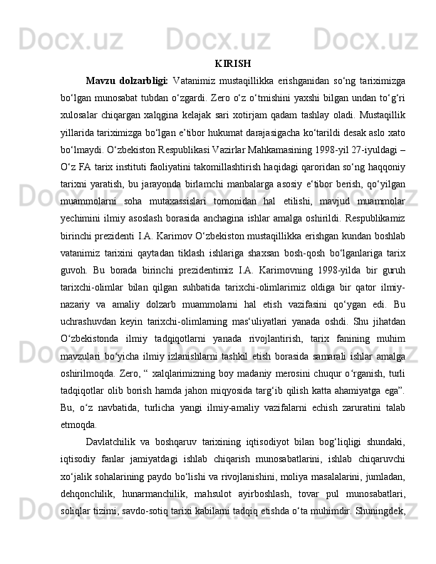 KIRISH
Mavzu   dolzarbligi:   Vatanimiz   mustaqillikka   erishganidan   so‘ng   tariximizga
bo‘lgan munosabat  tubdan o‘zgardi. Zero o‘z  o‘tmishini  yaxshi  bilgan undan to‘g‘ri
xulosalar   chiqargan   xalqgina   kelajak   sari   xotirjam   qadam   tashlay   oladi.   Mustaqillik
yillarida tariximizga bo‘lgan e’tibor hukumat darajasigacha ko‘tarildi desak aslo xato
bo‘lmaydi. O‘zbekiston Respublikasi Vazirlar Mahkamasining 1998-yil 27-iyuldagi –
O‘z FA tarix instituti faoliyatini takomillashtirish haqidagi qaroridan so‘ng haqqoniy
tarixni   yaratish,   bu   jarayonda   birlamchi   manbalarga   asosiy   e‘tibor   berish,   qo‘yilgan
muammolarni   soha   mutaxassislari   tomonidan   hal   etilishi,   mavjud   muammolar
yechimini   ilmiy   asoslash   borasida   anchagina   ishlar   amalga   oshirildi.   Respublikamiz
birinchi prezidenti I.A. Karimov O‘zbekiston mustaqillikka erishgan kundan boshlab
vatanimiz   tarixini   qaytadan   tiklash   ishlariga   shaxsan   bosh-qosh   bo‘lganlariga   tarix
guvoh.   Bu   borada   birinchi   prezidentimiz   I.A.   Karimovning   1998-yilda   bir   guruh
tarixchi-olimlar   bilan   qilgan   suhbatida   tarixchi-olimlarimiz   oldiga   bir   qator   ilmiy-
nazariy   va   amaliy   dolzarb   muammolarni   hal   etish   vazifasini   qo‘ygan   edi.   Bu
uchrashuvdan   keyin   tarixchi-olimlarning   mas‘uliyatlari   yanada   oshdi.   Shu   jihatdan
O zbekistonda   ilmiy   tadqiqotlarni   yanada   rivojlantirish,   tarix   fanining   muhimʻ
mavzulari   bo yicha   ilmiy   izlanishlarni   tashkil   etish   borasida   samarali   ishlar   amalga	
ʻ
oshirilmoqda.  Zero,   “   xalqlarimizning   boy  madaniy   merosini   chuqur   o rganish,   turli	
ʻ
tadqiqotlar   olib  borish   hamda  jahon   miqyosida   targ‘ib   qilish   katta   ahamiyatga   ega”.
Bu,   o z   navbatida,   turlicha   yangi   ilmiy-amaliy   vazifalarni   echish   zaruratini   talab	
ʻ
etmoqda.
Davlatchilik   va   boshqaruv   tarixining   iqtisodiyot   bilan   bog‘liqligi   shundaki,
iqtisodiy   fanlar   jamiyatdagi   ishlab   chiqarish   munosabatlarini,   ishlab   chiqaruvchi
xo‘jalik sohalarining paydo bo‘lishi va rivojlanishini, moliya masalalarini, jumladan,
dehqonchilik,   hunarmanchilik,   mahsulot   ayirboshlash,   tovar   pul   munosabatlari,
soliqlar tizimi, savdo-sotiq tarixi kabilarni tadqiq etishda o‘ta muhimdir. Shuningdek, 