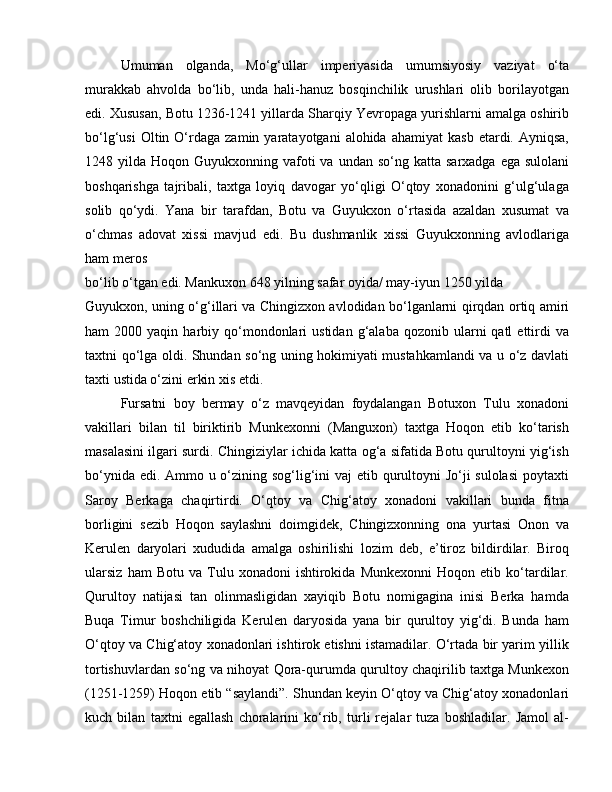 Umuman   olganda,   Mo‘g‘ullar   imperiyasida   umumsiyosiy   vaziyat   o‘ta
murakkab   ahvolda   bo‘lib,   unda   hali-hanuz   bosqinchilik   urushlari   olib   borilayotgan
edi. Xususan, Botu 1236-1241 yillarda Sharqiy Yevropaga yurishlarni amalga oshirib
bo‘lg‘usi  Oltin  O‘rdaga   zamin  yaratayotgani   alohida  ahamiyat  kasb   etardi.  Ayniqsa,
1248 yilda  Hoqon Guyukxonning  vafoti   va  undan so‘ng  katta  sarxadga  ega sulolani
boshqarishga   tajribali,   taxtga   loyiq   davogar   yo‘qligi   O‘qtoy   xonadonini   g‘ulg‘ulaga
solib   qo‘ydi.   Yana   bir   tarafdan,   Botu   va   Guyukxon   o‘rtasida   azaldan   xusumat   va
o‘chmas   adovat   xissi   mavjud   edi.   Bu   dushmanlik   xissi   Guyukxonning   avlodlariga
ham meros 
bo‘lib o‘tgan edi. Mankuxon 648 yilning safar oyida/ may-iyun 1250 yilda 
Guyukxon, uning o‘g‘illari va Chingizxon avlodidan bo‘lganlarni qirqdan ortiq amiri
ham   2000  yaqin  harbiy  qo‘mondonlari   ustidan  g‘alaba  qozonib  ularni   qatl   ettirdi  va
taxtni qo‘lga oldi. Shundan so‘ng uning hokimiyati mustahkamlandi va u o‘z davlati
taxti ustida o‘zini erkin xis etdi. 
Fursatni   boy   bermay   o‘z   mavqeyidan   foydalangan   Botuxon   Tulu   xonadoni
vakillari   bilan   til   biriktirib   Munkexonni   (Manguxon)   taxtga   Hoqon   etib   ko‘tarish
masalasini ilgari surdi. Chingiziylar ichida katta og‘a sifatida Botu qurultoyni yig‘ish
bo‘ynida edi. Ammo u o‘zining sog‘lig‘ini  vaj  etib qurultoyni Jo‘ji sulolasi  poytaxti
Saroy   Berkaga   chaqirtirdi.   O‘qtoy   va   Chig‘atoy   xonadoni   vakillari   bunda   fitna
borligini   sezib   Hoqon   saylashni   doimgidek,   Chingizxonning   ona   yurtasi   Onon   va
Kerulen   daryolari   xududida   amalga   oshirilishi   lozim   deb,   e’tiroz   bildirdilar.   Biroq
ularsiz   ham   Botu   va   Tulu   xonadoni   ishtirokida   Munkexonni   Hoqon  etib   ko‘tardilar.
Qurultoy   natijasi   tan   olinmasligidan   xayiqib   Botu   nomigagina   inisi   Berka   hamda
Buqa   Timur   boshchiligida   Kerulen   daryosida   yana   bir   qurultoy   yig‘di.   Bunda   ham
O‘qtoy va Chig‘atoy xonadonlari ishtirok etishni istamadilar. O‘rtada bir yarim yillik
tortishuvlardan so‘ng va nihoyat Qora-qurumda qurultoy chaqirilib taxtga Munkexon
(1251-1259) Hoqon etib “saylandi”. Shundan keyin O‘qtoy va Chig‘atoy xonadonlari
kuch   bilan   taxtni   egallash   choralarini   ko‘rib,   turli   rejalar   tuza   boshladilar.   Jamol   al- 