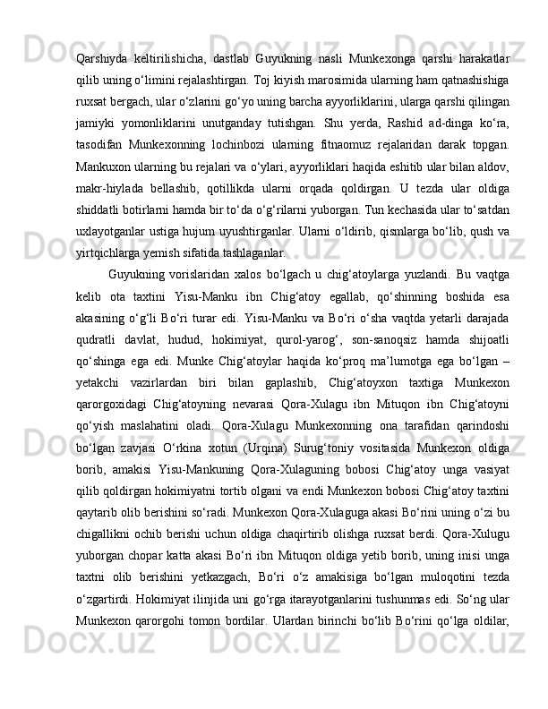 Qarshiyda   keltirilishicha,   dastlab   Guyukning   nasli   Munkexonga   qarshi   harakatlar
qilib uning o‘limini rejalashtirgan. Toj kiyish marosimida ularning ham qatnashishiga
ruxsat bergach, ular o‘zlarini go‘yo uning barcha ayyorliklarini, ularga qarshi qilingan
jamiyki   yomonliklarini   unutganday   tutishgan.   Shu   yerda,   Rashid   ad-dinga   ko‘ra,
tasodifan   Munkexonning   lochinbozi   ularning   fitnaomuz   rejalaridan   darak   topgan.
Mankuxon ularning bu rejalari va o‘ylari, ayyorliklari haqida eshitib ular bilan aldov,
makr-hiylada   bellashib,   qotillikda   ularni   orqada   qoldirgan.   U   tezda   ular   oldiga
shiddatli botirlarni hamda bir to‘da o‘g‘rilarni yuborgan. Tun kechasida ular to‘satdan
uxlayotganlar ustiga hujum uyushtirganlar. Ularni o‘ldirib, qismlarga bo‘lib, qush va
yirtqichlarga yemish sifatida tashlaganlar. 
Guyukning   vorislaridan   xalos   bo‘lgach   u   chig‘atoylarga   yuzlandi.   Bu   vaqtga
kelib   ota   taxtini   Yisu-Manku   ibn   Chig‘atoy   egallab,   qo‘shinning   boshida   esa
akasining   o‘g‘li   Bo‘ri   turar   edi.   Yisu-Manku   va   Bo‘ri   o‘sha   vaqtda   yetarli   darajada
qudratli   davlat,   hudud,   hokimiyat,   qurol-yarog‘,   son-sanoqsiz   hamda   shijoatli
qo‘shinga   ega   edi.   Munke   Chig‘atoylar   haqida   ko‘proq   ma’lumotga   ega   bo‘lgan   –
yetakchi   vazirlardan   biri   bilan   gaplashib,   Chig‘atoyxon   taxtiga   Munkexon
qarorgoxidagi   Chig‘atoyning   nevarasi   Qora-Xulagu   ibn   Mituqon   ibn   Chig‘atoyni
qo‘yish   maslahatini   oladi.   Qora-Xulagu   Munkexonning   ona   tarafidan   qarindoshi
bo‘lgan   zavjasi   O‘rkina   xotun   (Urqina)   Surug‘toniy   vositasida   Munkexon   oldiga
borib,   amakisi   Yisu-Mankuning   Qora-Xulaguning   bobosi   Chig‘atoy   unga   vasiyat
qilib qoldirgan hokimiyatni tortib olgani va endi Munkexon bobosi Chig‘atoy taxtini
qaytarib olib berishini so‘radi. Munkexon Qora-Xulaguga akasi Bo‘rini uning o‘zi bu
chigallikni   ochib   berishi   uchun   oldiga   chaqirtirib   olishga   ruxsat   berdi.   Qora-Xulugu
yuborgan   chopar   katta   akasi   Bo‘ri   ibn   Mituqon   oldiga   yetib   borib,   uning   inisi   unga
taxtni   olib   berishini   yetkazgach,   Bo‘ri   o‘z   amakisiga   bo‘lgan   muloqotini   tezda
o‘zgartirdi. Hokimiyat ilinjida uni go‘rga itarayotganlarini tushunmas edi. So‘ng ular
Munkexon   qarorgohi   tomon   bordilar.   Ulardan   birinchi   bo‘lib   Bo‘rini   qo‘lga   oldilar, 