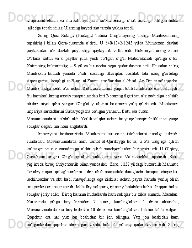 zanjirband   etdilar   va   shu   zahotiyoq   uni   xo‘kiz   terisiga   o‘rab   aravaga   ortilgan   holda
jallodga topshirdilar. Ularning hayoti shu tarzda yakun topdi. 
So‘ng   Qora-Xulagu   (Hudagu)   bobosi   Chig‘atoyning   taxtiga   Munkexonning
topshirig‘i   bilan   Qora-qurumda   o‘tirdi.   U   640/1242-1243   yilda   Munkexon   davlati
poytaxtidan   o‘z   davlati   poytaxtiga   qaytayotib   vafot   etdi.   Hokimiyat   uning   xotini
O‘rkina   xotun   va   u   paytlar   juda   yosh   bo‘lgan   o‘g‘li   Muborakshoh   qo‘liga   o‘tdi.
Xotunning hukmronligi  – 9 yil  va bir  necha  oyga qadar  davom  etdi. Shundan so‘ng
Munkexon   hududi   yanada   o‘sdi:   uzunligi   Sharqdan   boshlab   toki   uzoq   g‘arbdagi
Aqasagacha,   kengligi   ar-Rum,   al-Faranj   atroflaridan   al-Hind,   Az-Zinj   taraflargacha.
Munke taxtga kelib o‘zi uchun Botu xonadonini yaqin tutib hamkorlik eta boshlaydi.
Bu hamkorlikning asosiy maqsadlaridan biri Botuning ilgaridan o‘z xududiga qo‘shib
olishni   niyat   qilib   yurgan   Chig‘atoy   ulusini   batamom   yo‘q   qilish   edi.   Munkexon
imperiya sarxadlarini Sirdaryogacha bo‘lgan yerlarni, Botu esa butun 
Movaraunnahrni qo‘shib oldi. Yerlik xalqlar uchun bu yangi bosqinchiliklar va yangi
soliqlar degani ma’noni anglatardi. 
Imperiyani   boshqarishda   Munkexon   bir   qator   islohotlarni   amalga   oshirdi.
Jumladan,   Movaraunnahrda   ham.   Jamol   al-Qarshiyga   ko‘ra,   u   o‘z   urug‘iga   qilich
ko‘targan   va   o‘z   xonadoniga   o‘tkir   qilich   sanchganlardan   birinchisi   edi.   U   O‘qtoy,
Guyukxon   singari   Chig‘atoy   ulusi   hududlarini   yana   Ma’sudbekka   topshirdi.   Soliq
yig‘imida biroq ehtiyotkorlik bilan yondashdi. Zero, 1238 yildagi buxorolik Mahmud
Tarobiy singari qo‘zg‘olonlarni oldini olish maqsadida darug‘achi, bosqoq, choparlar,
lochinbozlar   va   shu   kabi   mavqe’larga   ega   kishilar   uchun   payza   hamda   yorliq   olish
imtiyozlari ancha qisqardi. Mahalliy xalqning ijtimoiy holatidan kelib chiqqan holda
soliqlar joriy etildi. Biroq hamma hududlarda ham soliqlar bir xilda emasdi. Masalan,
Xurosonda   yiliga   boy   kishidan   7   dinor,   kambag‘aldan   1   dinor   aksincha,
Movaraunnahrda   esa   boy   kishidan   10   dinor   va   kambag‘aldan   1   dinor   talab   etilgan.
Qopchur   esa   har   yuz   jon   boshidan   bir   jon   olingan.   Yuz   jon   boshidan   kam
bo‘lganlardan  qopchur  olinmagan.  Ushbu   holat   60-yillarga  qadar   davom   etdi.  So‘ng