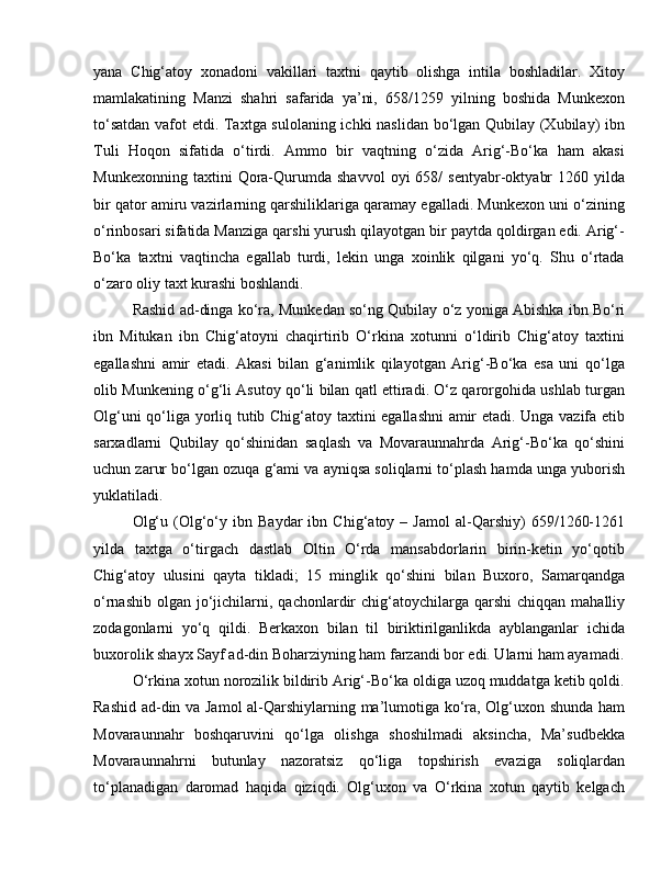 yana   Chig‘atoy   xonadoni   vakillari   taxtni   qaytib   olishga   intila   boshladilar.   Xitoy
mamlakatining   Manzi   shahri   safarida   ya’ni,   658/1259   yilning   boshida   Munkexon
to‘satdan vafot etdi. Taxtga sulolaning ichki naslidan bo‘lgan Qubilay (Xubilay) ibn
Tuli   Hoqon   sifatida   o‘tirdi.   Ammo   bir   vaqtning   o‘zida   Arig‘-Bo‘ka   ham   akasi
Munkexonning   taxtini   Qora-Qurumda   shavvol   oyi   658/   sentyabr-oktyabr   1260  yilda
bir qator amiru vazirlarning qarshiliklariga qaramay egalladi. Munkexon uni o‘zining
o‘rinbosari sifatida Manziga qarshi yurush qilayotgan bir paytda qoldirgan edi. Arig‘-
Bo‘ka   taxtni   vaqtincha   egallab   turdi,   lekin   unga   xoinlik   qilgani   yo‘q.   Shu   o‘rtada
o‘zaro oliy taxt kurashi boshlandi.
Rashid ad-dinga ko‘ra, Munkedan so‘ng Qubilay o‘z yoniga Abishka ibn Bo‘ri
ibn   Mitukan   ibn   Chig‘atoyni   chaqirtirib   O‘rkina   xotunni   o‘ldirib   Chig‘atoy   taxtini
egallashni   amir   etadi.   Akasi   bilan   g‘animlik   qilayotgan   Arig‘-Bo‘ka   esa   uni   qo‘lga
olib Munkening o‘g‘li Asutoy qo‘li bilan qatl ettiradi. O‘z qarorgohida ushlab turgan
Olg‘uni qo‘liga yorliq tutib Chig‘atoy taxtini egallashni  amir etadi. Unga vazifa etib
sarxadlarni   Qubilay   qo‘shinidan   saqlash   va   Movaraunnahrda   Arig‘-Bo‘ka   qo‘shini
uchun zarur bo‘lgan ozuqa g‘ami va ayniqsa soliqlarni to‘plash hamda unga yuborish
yuklatiladi. 
Olg‘u   (Olg‘o‘y  ibn   Baydar   ibn   Chig‘atoy  –   Jamol   al-Qarshiy)   659/1260-1261
yilda   taxtga   o‘tirgach   dastlab   Oltin   O‘rda   mansabdorlarin   birin-ketin   yo‘qotib
Chig‘atoy   ulusini   qayta   tikladi;   15   minglik   qo‘shini   bilan   Buxoro,   Samarqandga
o‘rnashib  olgan  jo‘jichilarni, qachonlardir  chig‘atoychilarga qarshi   chiqqan  mahalliy
zodagonlarni   yo‘q   qildi.   Berkaxon   bilan   til   biriktirilganlikda   ayblanganlar   ichida
buxorolik shayx Sayf ad-din Boharziyning ham farzandi bor edi. Ularni ham ayamadi.
O‘rkina xotun norozilik bildirib Arig‘-Bo‘ka oldiga uzoq muddatga ketib qoldi.
Rashid ad-din va Jamol al-Qarshiylarning ma’lumotiga ko‘ra, Olg‘uxon shunda ham
Movaraunnahr   boshqaruvini   qo‘lga   olishga   shoshilmadi   aksincha,   Ma’sudbekka
Movaraunnahrni   butunlay   nazoratsiz   qo‘liga   topshirish   evaziga   soliqlardan
to‘planadigan   daromad   haqida   qiziqdi.   Olg‘uxon   va   O‘rkina   xotun   qaytib   kelgach 