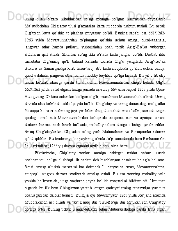 uning   bilan   o‘zaro   nikohlaridan   so‘ng   xotunga   bo‘lgan   hurmatidan   foydalanib
Ma’sudbekdan   Chig‘atoy   ulusi   g‘aznasiga   katta   miqdorda   tushum   tushdi.   Bu   orqali
Olg‘uxon   katta   qo‘shin   to‘plashga   muyassar   bo‘ldi.   Buning   sababi   esa   661/1262-
1263   yilda   Movaraunnahrdan   to‘plangan   qo‘shin   uchun   ozuqa,   qurol-aslahala,
jangovar   otlar   hamda   pullarni   yuborishdan   bosh   tortib   Arig‘-Bo‘ka   yuborgan
elchilarni   qatl   ettirdi.   Shundan   so‘ng   ikki   o‘rtada   katta   janglar   bo‘ldi.   Dastlab   ikki
marotaba   Olg‘uning   qo‘li   baland   kelsada   oxirida   Olg‘u   yengiladi.   Arig‘-Bo‘ka
Buxoro   va   Samarqandga   kirib   talon-taroj   etib   katta   miqdorda   qo‘shin   uchun   ozuqa,
qurol-aslahala, jangovar otlar hamda moddiy boylikni qo‘lga kiritadi. Bir yil o‘tib oliy
taxtni   ko‘zlab   akasiga   qarshi   turish   uchun   Movaraunnahrdan   chiqib   ketadi.   Olg‘u
662/1263 yilda vafot etgach taxtga jumada as-soniy 664 /mart-aprel 1265 yilda Qora-
Hulaguning O‘rkina xotundan bo‘lgan o‘g‘li, musulmon Muborakshoh o‘tirdi. Uning
davrida ulus tarkibida ixtilof paydo bo‘ldi. Chig‘atoy va uning doirasidagi mo‘g‘ullar
Yasoqqa ko‘ra er kishining joyi yer bilan shug‘ullanishda emas balki, saxroda degan
qoidaga   amal   etib   Movaraunnahrdan   tashqarida   istiqomat   etar   va   ayniqsa   barcha
dinlarni   hurmat   etish   keark   bo‘lsada,   mahalliy   islom   diniga   o‘tishga   qarshi   edilar.
Biroq   Chig‘atoylardan   Olg‘udan   so‘ng   yosh   Muborakxon   va   Baroqxonlar   islomni
qabul qildilar. Bu tendensiya bir paytning o‘zida Jo‘ji xonadonida ham Berkaxon ibn
Jo‘ji misolida (1266 y.) davom etganini aytib o‘tish joiz albatta. 
Fikrimizcha,   Chig‘atoy   xonlari   amalga   oshirgan   ushbu   qadam   ulusda
boshqaruvni   qo‘lga   olishdagi   ilk   qadam   deb   hisoblangan   desak   mubolag‘a   bo‘lmas.
Boisi,   taxtga   o‘tirish   marosimi   har   doimdek   Ili   daryosida   emas,   Movaraunnahrda,
aniqrog‘i   Angren   daryosi   vodiysida   amalga   oshdi.   Bu   esa   xonning   mahalliy   xalq
yonida   bo‘lmasa-da,   unga   yaqinroq   joyda   bo‘lish   maqsadini   bildirar   edi.   Umuman
olganda   bu   ilk   bora   Chingizxon   yaratib   ketgan   qadriyatlarning   tanazzulga   yuz   tuta
boshlaganidan dalolat berardi. Zulxijja oyi 664/sentyabr  1265 yilda Xo‘jand atrofida
Muborakshoh   asr   olindi   va   taxt   Baroq   ibn   Yisu-Bo‘qa   ibn   Mitukan   ibn   Chig‘atoy
qo‘liga  o‘tdi.  Buning  uchun  u  amir-bitikchi  bilan  Muborakshohga  qarshi  fitna  etgan 