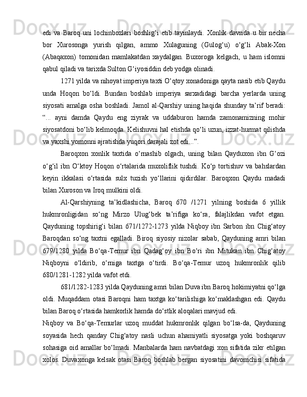 edi   va   Baroq   uni   lochinbozlari   boshlig‘i   etib   tayinlaydi.   Xonlik   davrida   u   bir   necha
bor   Xurosonga   yurish   qilgan,   ammo   Xulaguning   (Gulog‘u)   o‘g‘li   Abak-Xon
(Abaqaxon)   tomonidan   mamlakatdan   xaydalgan.   Buxoroga   kelgach,   u   ham   islomni
qabul qiladi va tarixda Sulton G‘iyosiddin deb yodga olinadi. 
1271 yilda va nihoyat imperiya taxti O‘qtoy xonadoniga qayta nasib etib Qaydu
unda   Hoqon   bo‘ldi.   Bundan   boshlab   imperiya   sarxadidagi   barcha   yerlarda   uning
siyosati  amalga osha  boshladi. Jamol  al-Qarshiy  uning haqida shunday ta’rif  beradi:
“...   ayni   damda   Qaydu   eng   ziyrak   va   uddaburon   hamda   zamonamizning   mohir
siyosatdoni bo‘lib kelmoqda. Kelishuvni hal etishda qo‘li uzun, izzat-hurmat qilishda
va yaxshi yomonni ajratishda yuqori darajali zot edi...”. 
Baroqxon   xonlik   taxtida   o‘rnashib   olgach,   uning   bilan   Qayduxon   ibn   G‘ozi
o‘g‘il   ibn  O‘ktoy  Hoqon  o‘rtalarida  muxoliflik  tushdi.   Ko‘p  tortishuv  va   bahslardan
keyin   ikkalasi   o‘rtasida   sulx   tuzish   yo‘llarini   qidirdilar.   Baroqxon   Qaydu   madadi
bilan Xuroson va Iroq mulkini oldi. 
Al-Qarshiyning   ta’kidlashicha,   Baroq   670   /1271   yilning   boshida   6   yillik
hukmronligidan   so‘ng   Mirzo   Ulug‘bek   ta’rifiga   ko‘ra,   falajlikdan   vafot   etgan.
Qayduning   topshirig‘i   bilan   671/1272-1273   yilda   Niqboy   ibn   Sarbon   ibn   Chig‘atoy
Baroqdan   so‘ng   taxtni   egalladi.   Biroq   siyosiy   nizolar   sabab,   Qayduning   amri   bilan
679/1280   yilda   Bo‘qa-Temur   ibn   Qadag‘oy   ibn   Bo‘ri   ibn   Mitukan   ibn   Chig‘atoy
Niqboyni   o‘ldirib,   o‘rniga   taxtga   o‘tirdi.   Bo‘qa-Temur   uzoq   hukmronlik   qilib
680/1281-1282 yilda vafot etdi. 
681/1282-1283 yilda Qayduning amri bilan Duva ibn Baroq hokimiyatni qo‘lga
oldi.   Muqaddam   otasi   Baroqni   ham   taxtga   ko‘tarilishiga   ko‘maklashgan   edi.   Qaydu
bilan Baroq o‘rtasida hamkorlik hamda do‘stlik aloqalari mavjud edi. 
Niqboy   va   Bo‘qa-Temurlar   uzoq   muddat   hukmronlik   qilgan   bo‘lsa-da,   Qayduning
soyasida   hech   qanday   Chig‘atoy   nasli   uchun   ahamiyatli   siyosatga   yoki   boshqaruv
sohasiga oid amallar bo‘lmadi. Manbalarda ham  navbatdagi xon sifatida zikr etilgan
xolos.   Duvaxonga   kelsak   otasi   Baroq   boshlab   bergan   siyosatini   davomchisi   sifatida 